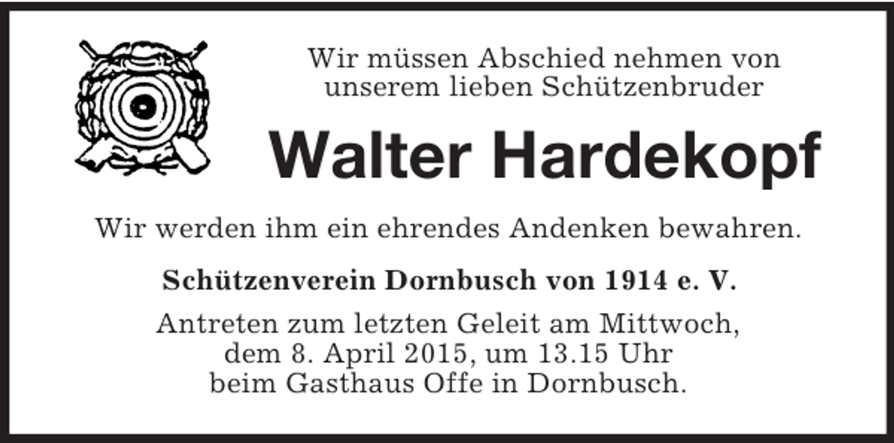 <p>Wir müssen Abschied nehmen von<br />unserem lieben Schützenbruder<br />Walter Hardekopf<br />Wir werden ihm ein ehrendes Andenken bewahren.<br />Schützenverein Dornbusch von 1914 e. V.<br />Antreten zum letzten Geleit am Mittwoch,<br />dem 8. April 2015, um 13.15 Uhr<br />beim Gasthaus Offe in Dornbusch.</p>