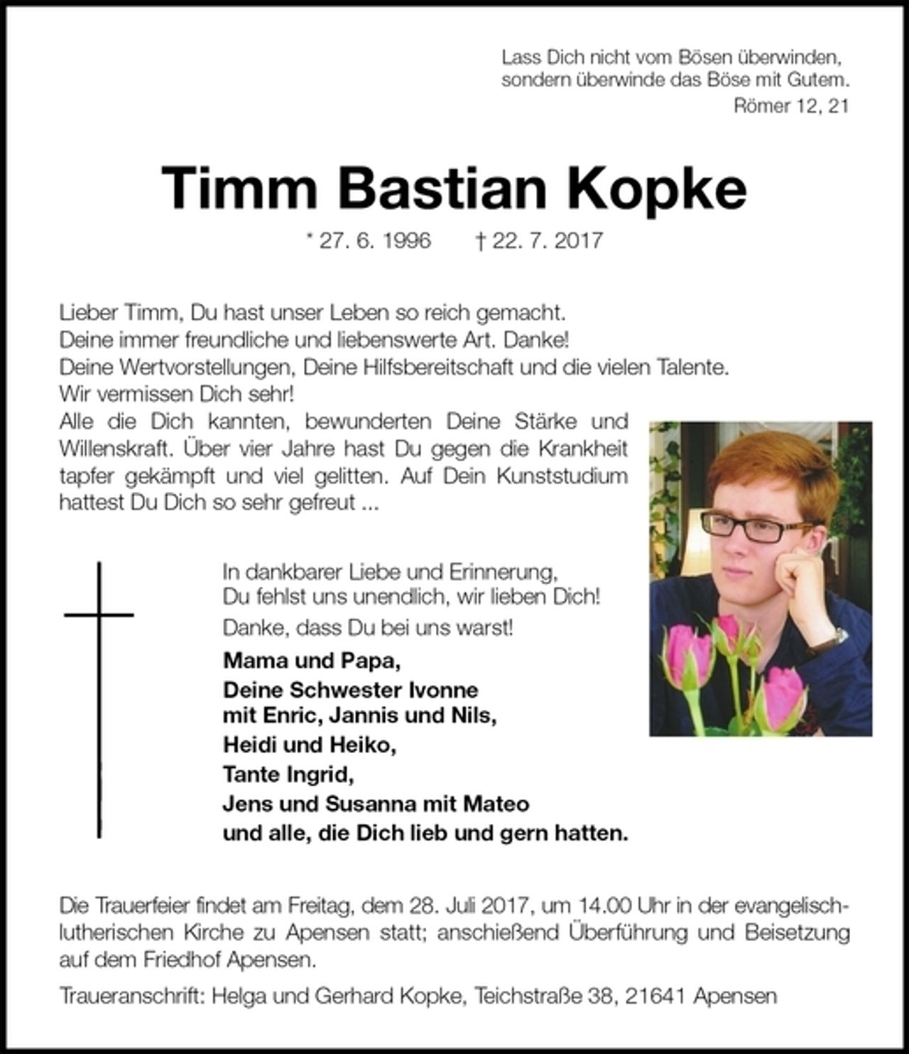 <p>Lass Dich nicht vom Bösen überwinden,<br />sondern überwinde das Böse mit Gutem.<br />Römer 12, 21<br />Timm Bastian Kopke<br />* 27. 6. 1996 † 22. 7. 2017<br />Lieber Timm, Du hast unser Leben so reich gemacht.<br />Deine immer freundliche und liebenswerte Art. Danke!<br />Deine Wertvorstellungen, Deine Hilfsbereitschaft und die vielen Talente.<br />Wir vermissen Dich sehr!<br />Alle die Dich kannten, bewunderten Deine Stärke und<br />Willenskraft. Über vier Jahre hast Du gegen die Krankheit tapfer gekämpft und viel gelitten. Auf Dein Kunststudium hattest Du Dich so sehr gefreut ...<br />In dankbarer Liebe und Erinnerung,<br />Du fehlst uns unendlich, wir lieben Dich!<br />Danke, dass Du bei uns warst!<br />Mama und Papa,<br />Deine Schwester Ivonne<br />mit Enric, Jannis und Nils,<br />Heidi und Heiko,<br />Tante Ingrid,<br />Jens und Susanna mit Mateo<br />und alle, die Dich lieb und gern hatten.<br />Die Trauerfeier findet am Freitag, dem 28. Juli 2017, um 14.00 Uhr in der evangelisch-lutherischen Kirche zu Apensen statt; anschießend Überführung und Beisetzung auf dem Friedhof Apensen.<br />Traueranschrift: Helga und Gerhard Kopke, Teichstraße 38, 21641 Apensen</p>