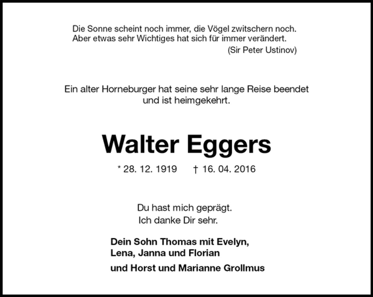 <p>Die Sonne scheint noch immer, die Vögel zwitschern noch.<br />Aber etwas sehr Wichtiges hat sich für immer verändert.<br />(Sir Peter Ustinov)<br />Ein alter Horneburger hat seine sehr lange Reise beendet<br />und ist heimgekehrt.<br />Walter Eggers<br />* 28. 12. 1919 † 16. 04. 2016<br />Du hast mich geprägt.<br />Ich danke Dir sehr.<br />Dein Sohn Thomas mit Evelyn,<br />Lena, Janna und Florian<br />und Horst und Marianne Grollmus</p>