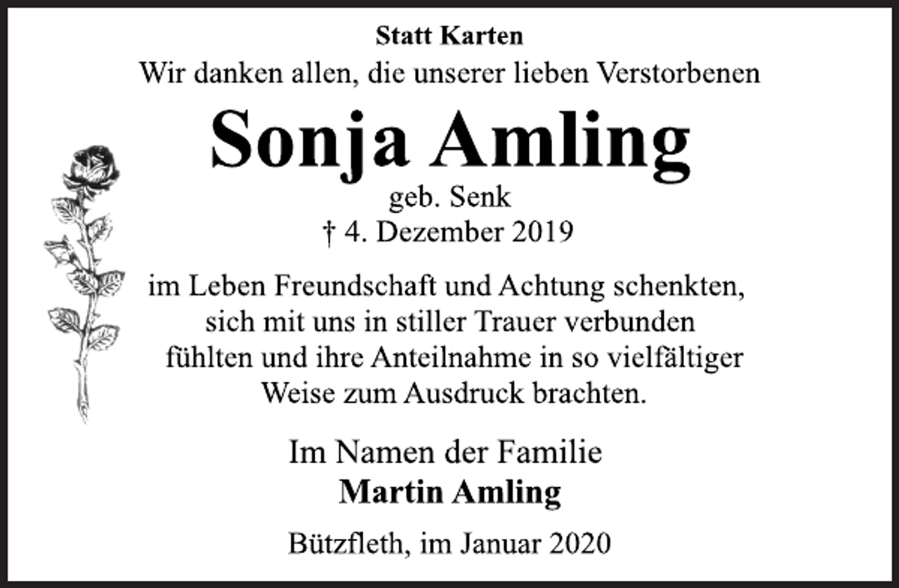 <p>Statt Karten<br />Wir danken allen, die unserer lieben Verstorbenen<br />Sonja Amling<br />geb. Senk<br />† 4. Dezember 2019<br />im Leben Freundschaft und Achtung schenkten,<br />sich mit uns in stiller Trauer verbunden<br />fühlten und ihre Anteilnahme in so vielfältiger<br />Weise zum Ausdruck brachten.<br />Im Namen der Familie<br />Martin Amling<br />Bützfleth, im Januar 2020</p>