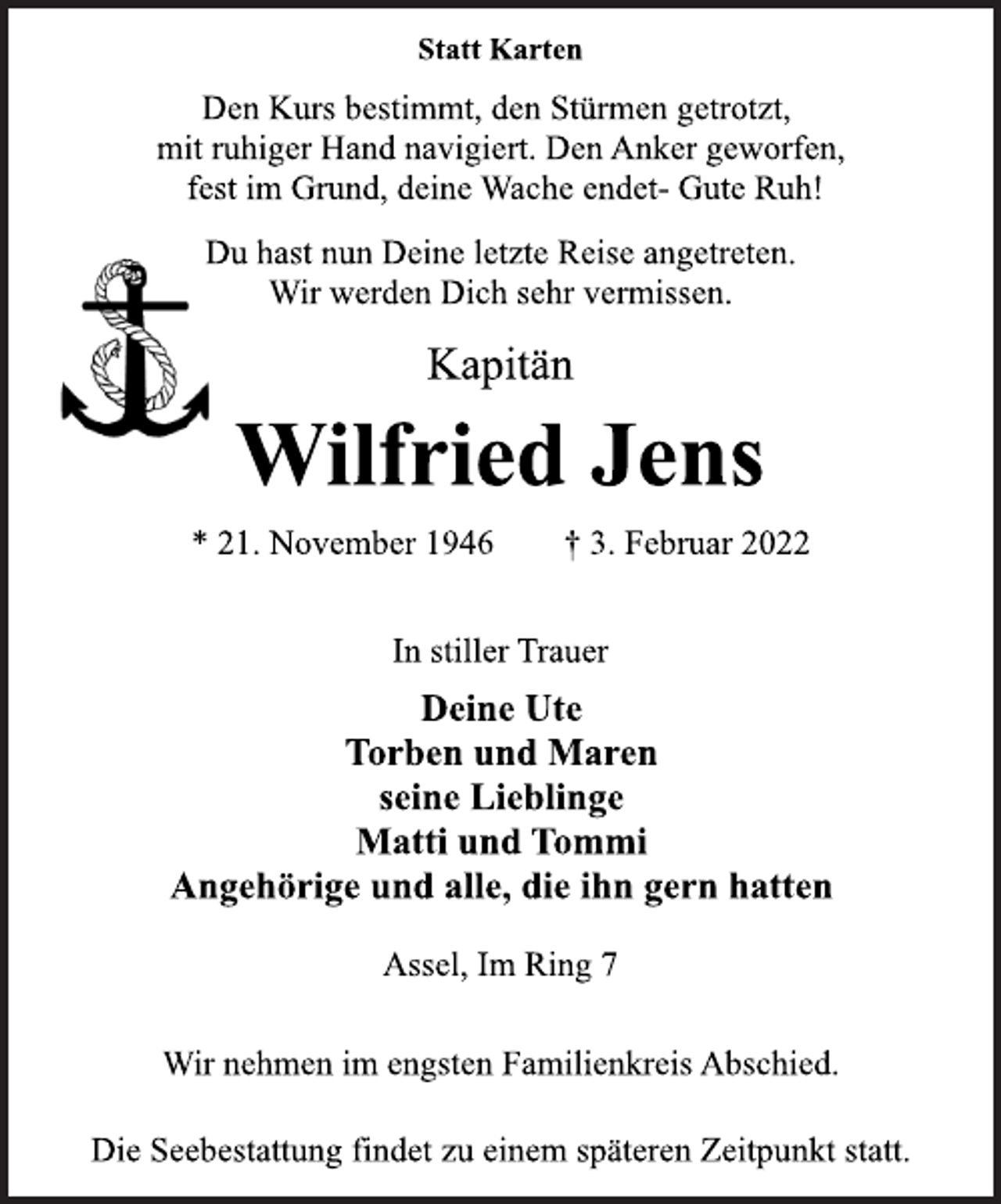 <p>Statt Karten<br />Den Kurs bestimmt, den Stürmen getrotzt,<br />mit ruhiger Hand navigiert. Den Anker geworfen,<br />fest im Grund, deine Wache endet- Gute Ruh!<br />Du hast nun Deine letzte Reise angetreten.<br />Wir werden Dich sehr vermissen.<br />Kapitän<br />Wilfried Jens<br />* 21. November 1946 † 3. Februar 2022<br />In stiller Trauer<br />Deine Ute<br />Torben und Maren<br />seine Lieblinge<br />Matti und Tommi<br />Angehörige und alle, die ihn gern hatten<br />Assel, Im Ring 7<br />Wir nehmen im engsten Familienkreis Abschied.<br />Die Seebestattung findet zu einem späteren Zeitpunkt statt.</p>