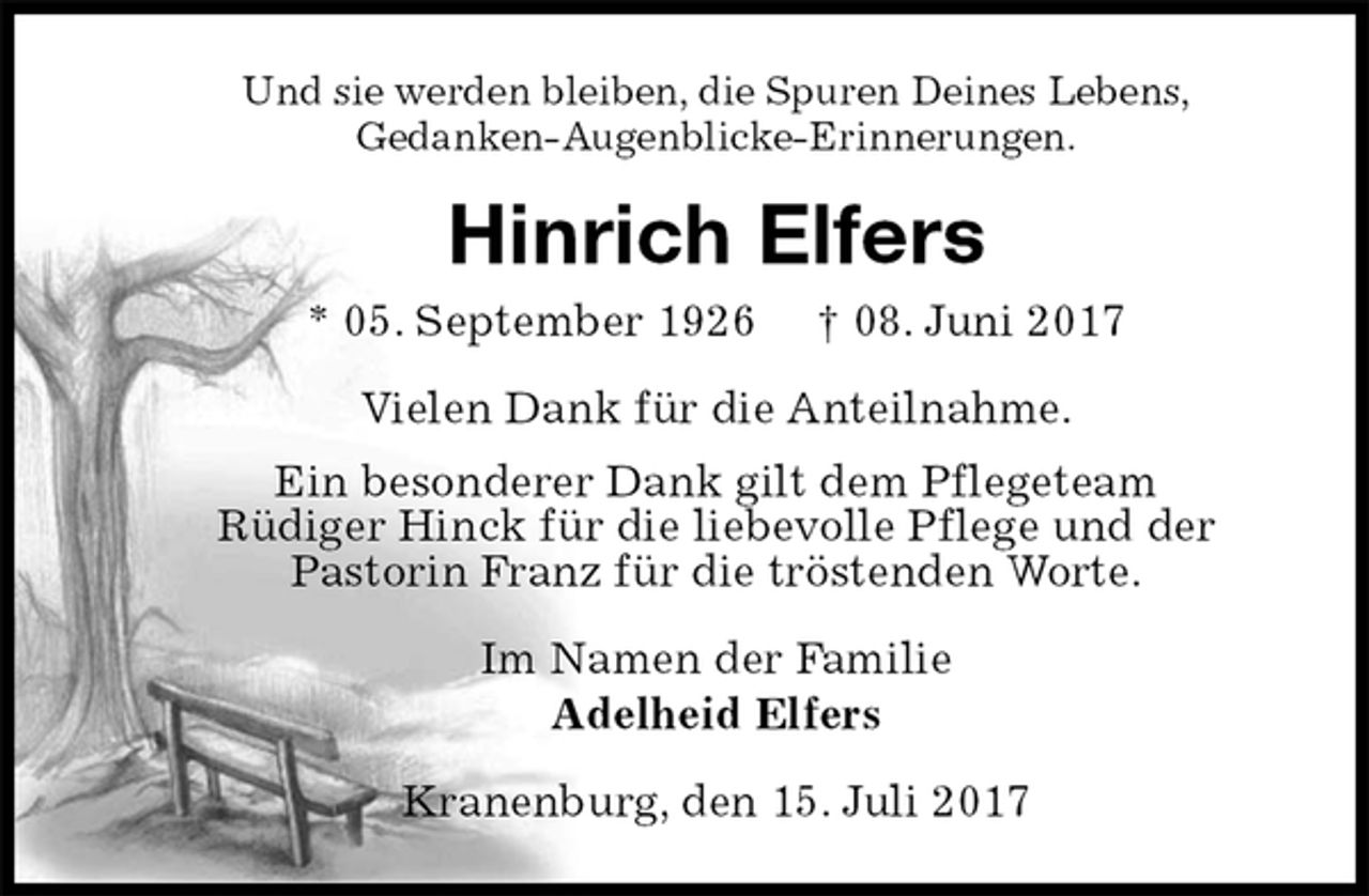 <p>Und sie werden bleiben, die Spuren Deines Lebens,<br />Gedanken-Augenblicke-Erinnerungen.<br />Hinrich Elfers<br />* 05. September 1926 † 08. Juni 2017<br />Vielen Dank für die Anteilnahme.<br />Ein besonderer Dank gilt dem Pflegeteam<br />Rüdiger Hinck für die liebevolle Pflege und der<br />Pastorin Franz für die tröstenden Worte.<br />Im Namen der Familie<br />Adelheid Elfers<br />Kranenburg, den 15. Juli 2017</p>