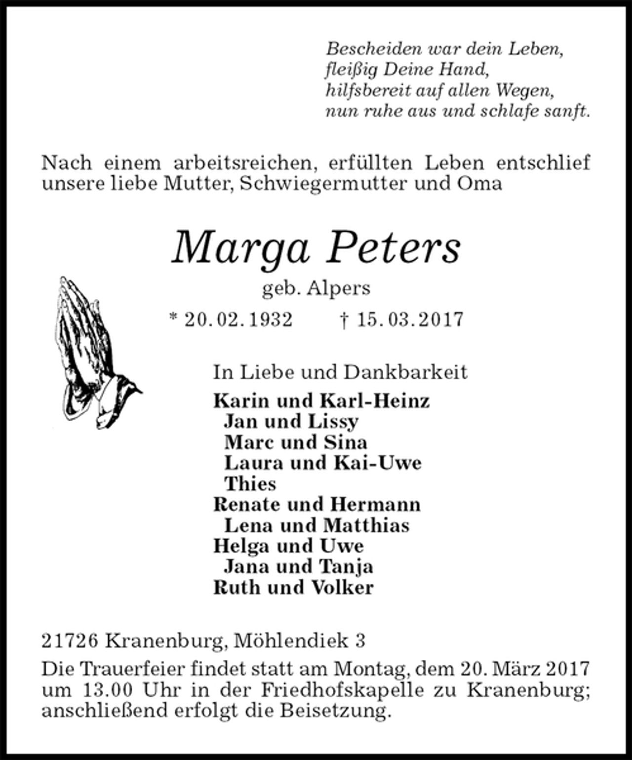<p>Bescheiden war dein Leben,<br />fleißig Deine Hand,<br />hilfsbereit auf allen Wegen,<br />nun ruhe aus und schlafe sanft.<br />Nach einem arbeitsreichen, erfüllten Leben entschlief unsere liebe Mutter, Schwiegermutter und Oma<br />Marga Peters<br />geb. Alpers<br />* 20. 02. 1932 † 15. 03. 2017<br />In Liebe und Dankbarkeit<br />Karin und Karl-Heinz<br />Jan und Lissy<br />Marc und Sina<br />Laura und Kai-Uwe<br />Thies<br />Renate und Hermann<br />Lena und Matthias<br />Helga und Uwe<br />Jana und Tanja<br />Ruth und Volker<br />21726 Kranenburg, Möhlendiek 3<br />Die Trauerfeier findet statt am Montag, dem 20. März 2017 um 13.00 Uhr in der Friedhofskapelle zu Kranenburg; anschließend erfolgt die Beisetzung.</p>