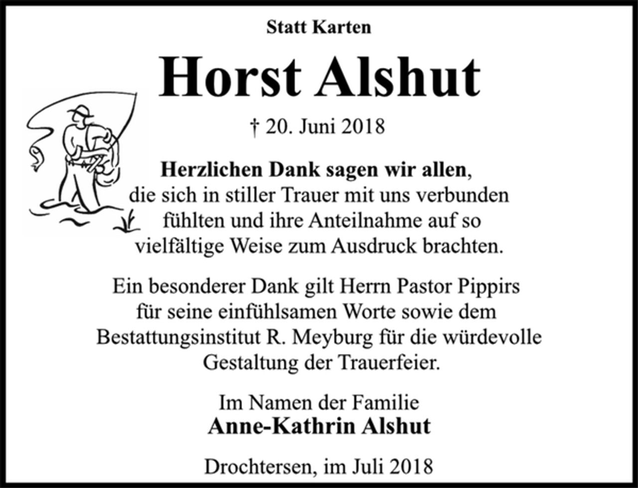 <p>Statt Karten<br />Horst Alshut<br />† 20. Juni 2018<br />Herzlichen Dank sagen wir allen,<br />die sich in stiller Trauer mit uns verbunden<br />fühlten und ihre Anteilnahme auf so<br />vielfältige Weise zum Ausdruck brachten.<br />Ein besonderer Dank gilt Herrn Pastor Pippirs<br />für seine einfühlsamen Worte sowie dem<br />Bestattungsinstitut R. Meyburg für die würdevolle<br />Gestaltung der Trauerfeier.<br />Im Namen der Familie<br />Anne-Kathrin Alshut<br />Drochtersen, im Juli 2018</p>
