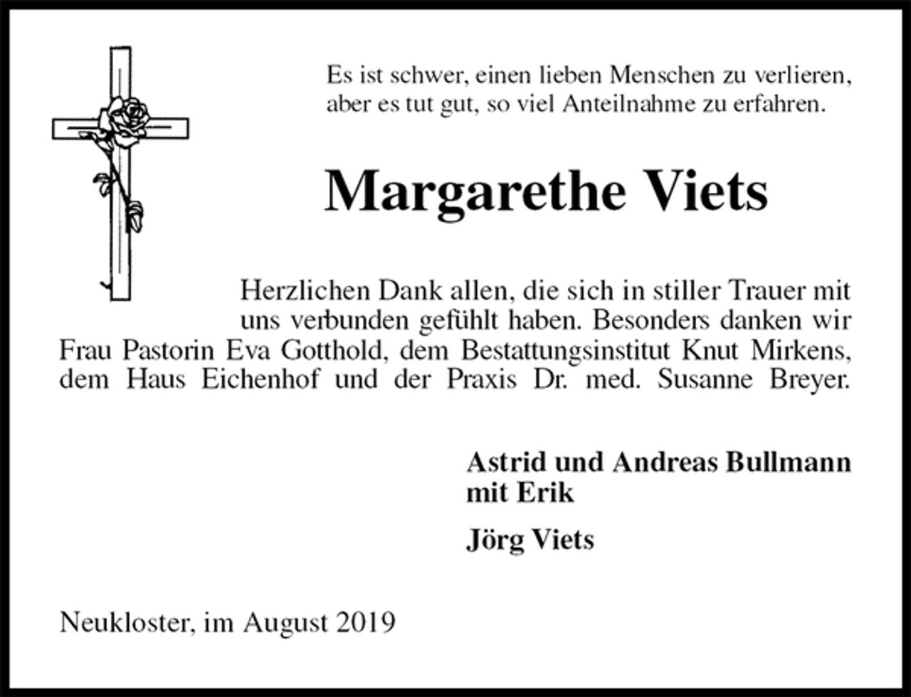 <p>Es ist schwer, einen lieben Menschen zu verlieren,<br />aber es tut gut, so viel Anteilnahme zu erfahren.<br />Margarethe Viets<br />Herzlichen Dank allen, die sich in stiller Trauer mit uns verbunden gefühlt haben. Besonders danken wir Frau Pastorin Eva Gotthold, dem Bestattungsinstitut Knut Mirkens, dem Haus Eichenhof und der Praxis Dr. med. Susanne Breyer.<br />Astrid und Andreas Bullmann<br />mit Erik<br />Jörg Viets<br />Neukloster, im August 2019</p>