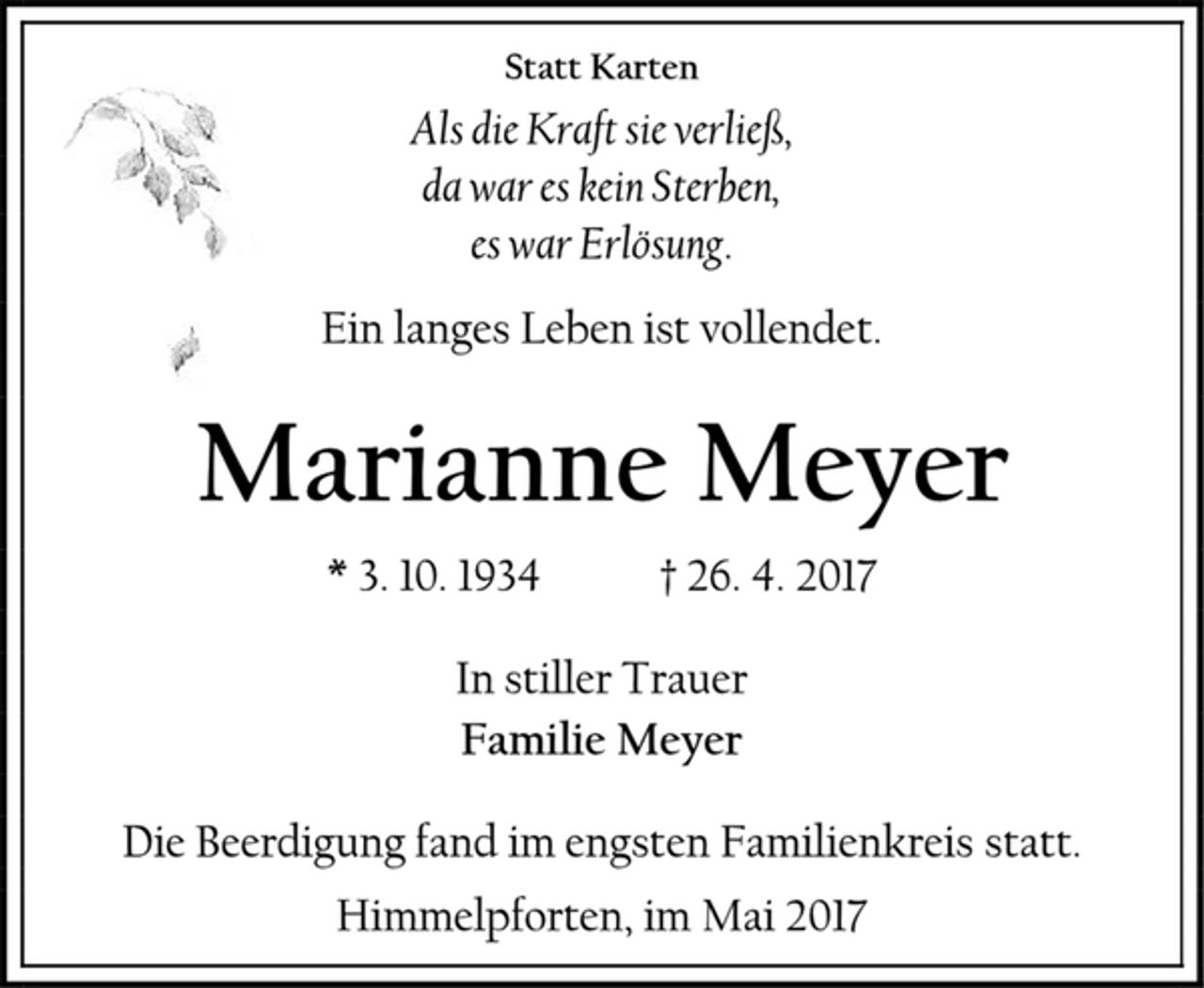 <p>Statt Karten<br />Als die Kraft sie verließ,<br />da war es kein Sterben,<br />es war Erlösung.<br />Ein langes Leben ist vollendet.<br />Marianne Meyer<br />* 3. 10. 1934 † 26. 4. 2017<br />In stiller Trauer<br />Familie Meyer<br />Die Beerdigung fand im engsten Familienkreis statt.<br />Himmelpforten, im Mai 2017</p>