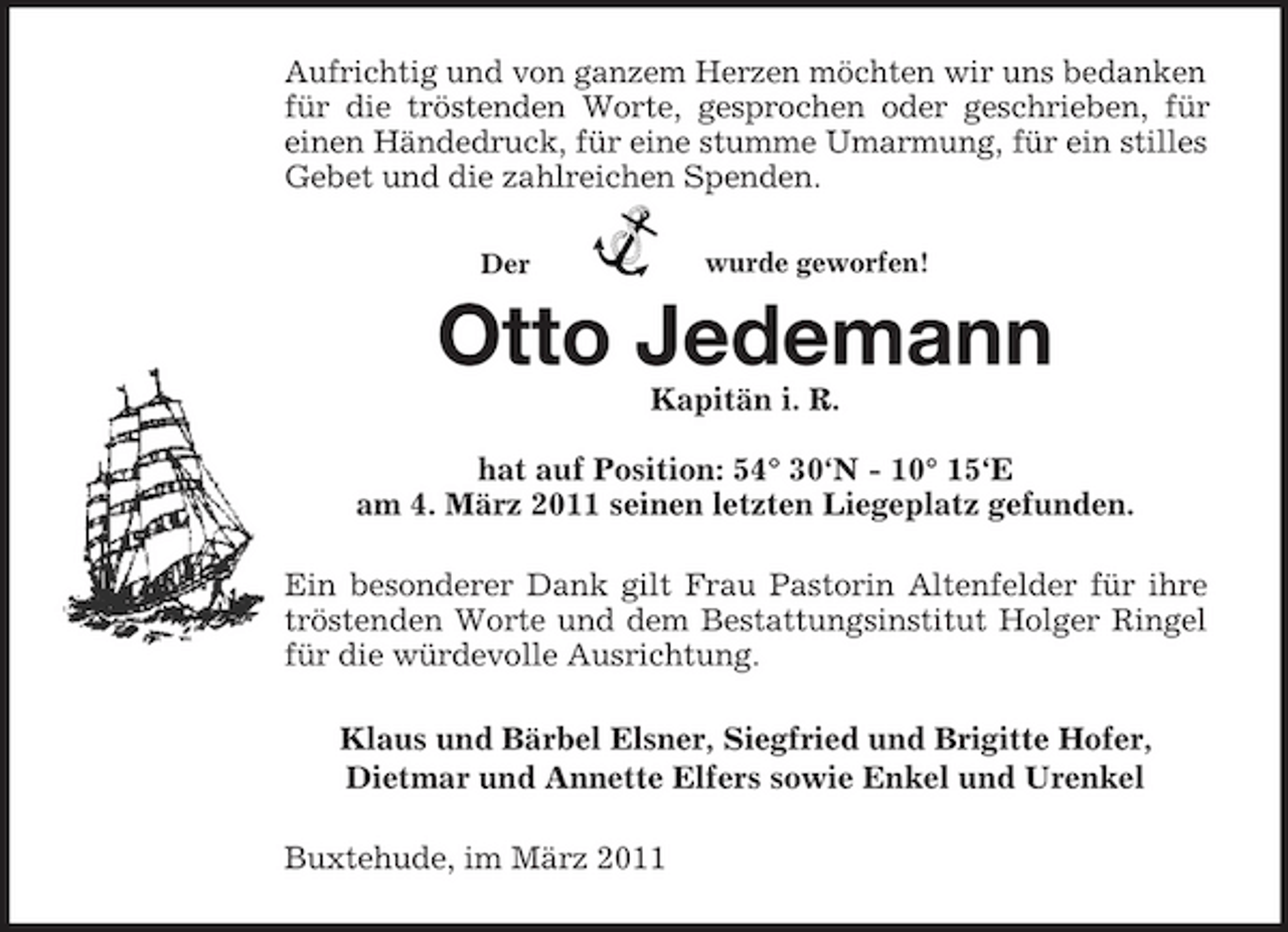 <p>Der<br />wurde geworfen!<br />Aufrichtig und von ganzem Herzen möchten wir uns bedanken für die tröstenden Worte, gesprochen oder geschrieben, für<br />einen Händedruck, für eine stumme Umarmung, für ein stilles Gebet und die zahlreichen Spenden.<br />Otto Jedemann<br />Kapitän i. R.</p><p>hat auf Position: 54° 30‘N - 10° 15‘E<br />am 4. März 2011 seinen letzten Liegeplatz gefunden.<br />Ein besonderer Dank gilt Frau Pastorin Altenfelder für ihre tröstenden Worte und dem Bestattungsinstitut Holger Ringel für die würdevolle Ausrichtung.<br />Klaus und Bärbel Elsner, Siegfried und Brigitte Hofer,<br />Dietmar und Annette Elfers sowie Enkel und Urenkel<br />Buxtehude, im März 2011</p>