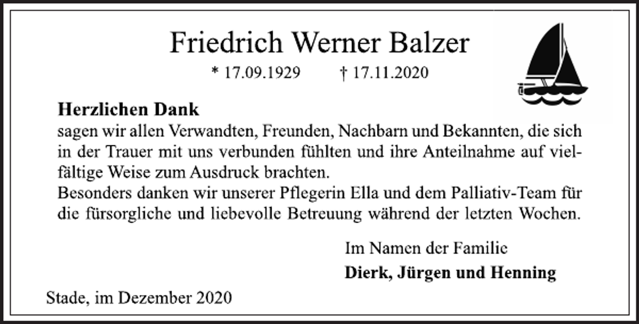 <p>Friedrich Werner Balzer<br />* 17.09.1929 † 17.11.2020<br />Herzlichen Dank<br />sagen wir allen Verwandten, Freunden, Nachbarn und Bekannten, die sich in der Trauer mit uns verbunden fühlten und ihre Anteilnahme auf vielfältige Weise zum Ausdruck brachten.<br />Besonders danken wir unserer Pflegerin Ella und dem Palliativ-Team für die fürsorgliche und liebevolle Betreuung während der letzten Wochen.<br />Im Namen der Familie<br />Dierk, Jürgen und Henning<br />Stade, im Dezember 2020</p>