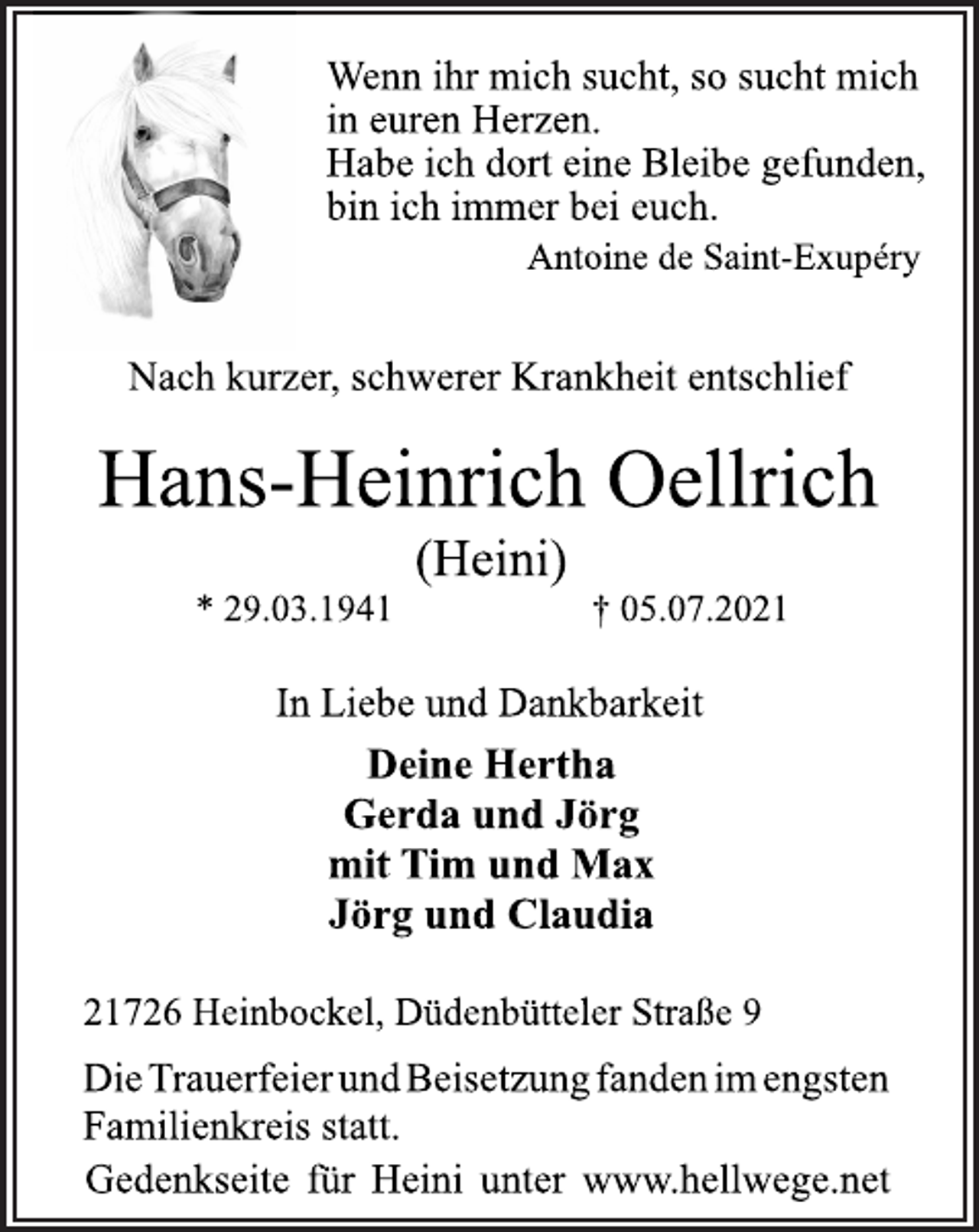 <p>Wenn ihr mich sucht, so sucht mich<br />in euren Herzen.<br />Habe ich dort eine Bleibe gefunden,<br />bin ich immer bei euch.<br />Antoine de Saint-Exupéry<br />Nach kurzer, schwerer Krankheit entschlief<br />Hans-Heinrich Oellrich<br />(Heini)<br />* 29.03.1941 † 05.07.2021<br />In Liebe und Dankbarkeit<br />Deine Hertha<br />Gerda und Jörg<br />mit Tim und Max<br />Jörg und Claudia<br />21726 Heinbockel, Düdenbütteler Straße 9<br />Die Trauerfeier und Beisetzung fanden im engsten<br />Familienkreis statt.<br />Gedenkseite für Heini unter www.hellwege.net</p>