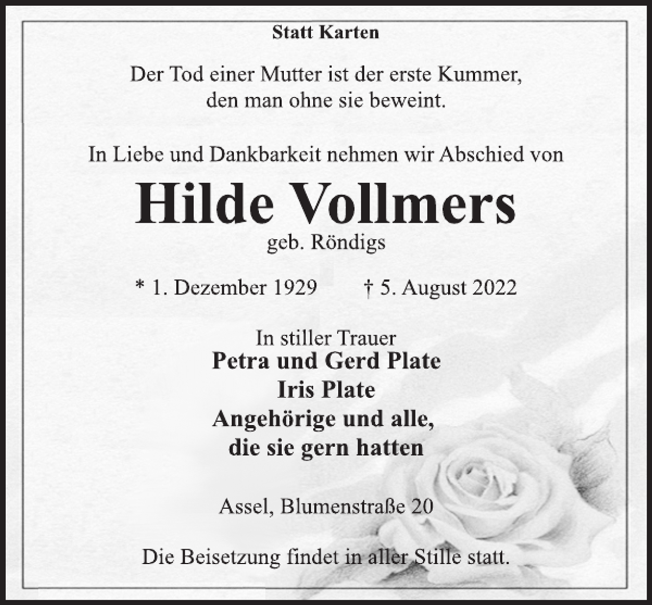 <p>Statt Karten<br />Der Tod einer Mutter ist der erste Kummer,<br />den man ohne sie beweint.<br />In Liebe und Dankbarkeit nehmen wir Abschied von<br />Hilde Vollmers<br />geb. Röndigs<br />* 1. Dezember 1929 † 5. August 2022<br />In stiller Trauer<br />Petra und Gerd Plate<br />Iris Plate<br />Angehörige und alle,<br />die sie gern hatten<br />Assel, Blumenstraße 20<br />Die Beisetzung findet in aller Stille statt.</p>
