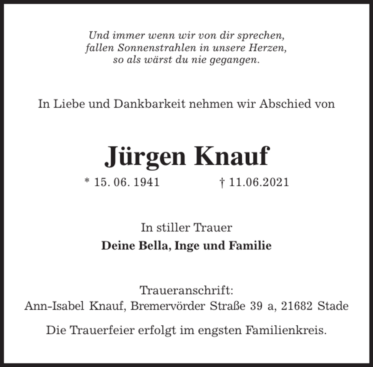 <p>Und immer wenn wir von dir sprechen,<br />fallen Sonnenstrahlen in unsere Herzen,<br />so als wärst du nie gegangen.<br />In Liebe und Dankbarkeit nehmen wir Abschied von<br />Jürgen Knauf<br />* 15. 06. 1941 † 11.06.2021<br />In stiller Trauer<br />Deine Bella, Inge und Familie<br />Traueranschrift:<br />Ann-Isabel Knauf, Bremervörder Straße 39 a, 21682 Stade</p>
<p>Die Trauerfeier erfolgt im engsten Familienkreis.</p>