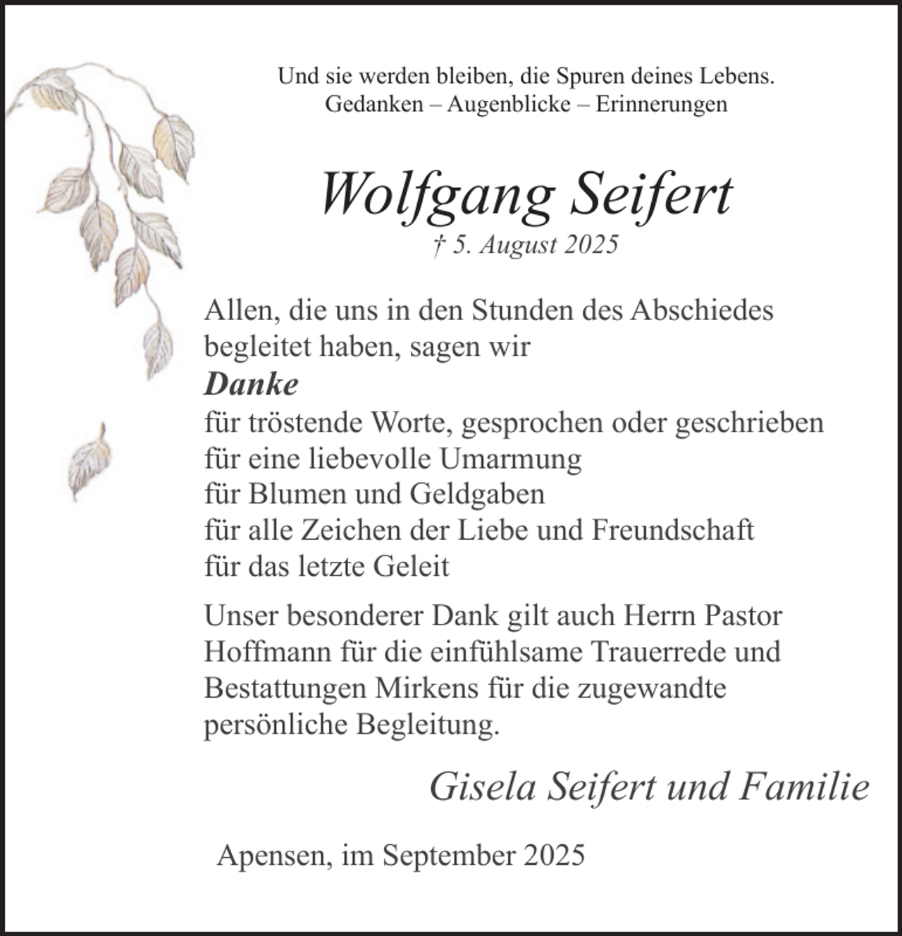 <p>Und sie werden bleiben, die Spuren deines Lebens.<br />Gedanken – Augenblicke – Erinnerungen</p><p>Wolfgang Seifert<br />† 5. August 2025</p><p>Allen, die uns in den Stunden des Abschiedes<br />begleitet haben, sagen wir</p><p>Danke</p><p>für tröstende Worte, gesprochen oder geschrieben<br />für eine liebevolle Umarmung<br />für Blumen und Geldgaben<br />für alle Zeichen der Liebe und Freundschaft<br />für das letzte Geleit<br />Unser besonderer Dank gilt auch Herrn Pastor<br />Hoffmann für die einfühlsame Trauerrede und<br />Bestattungen Mirkens für die zugewandte<br />persönliche Begleitung.</p><p>Gisela Seifert und Familie<br />Apensen, im September 2025</p>