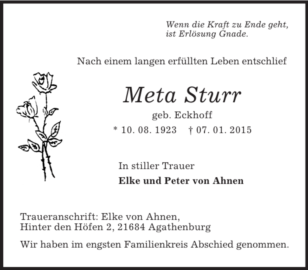 <p>Wenn die Kraft zu Ende geht,<br />ist Erlösung Gnade.<br />Nach einem langen erfüllten Leben entschlief<br />Meta Sturr<br />geb. Eckhoff<br />* 10. 08. 1923 † 07. 01. 2015<br />In stiller Trauer<br />Elke und Peter von Ahnen<br />Traueranschrift: Elke von Ahnen,<br />Hinter den Höfen 2, 21684 Agathenburg<br />Wir haben im engsten Familienkreis Abschied genommen.</p>