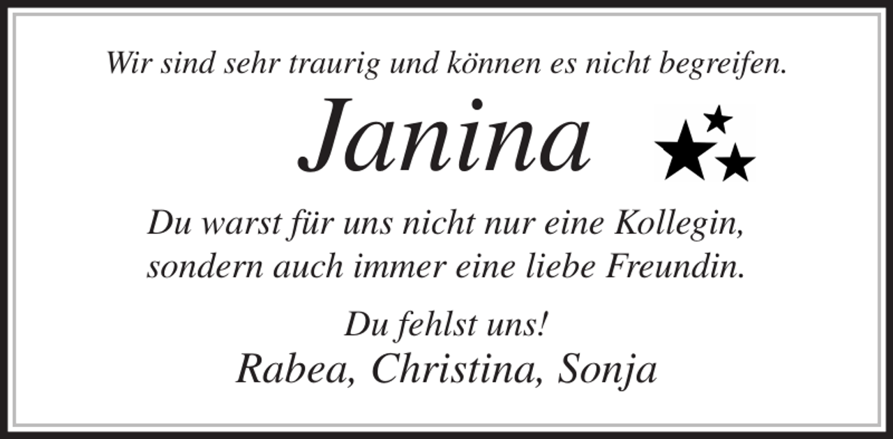 <p>Wir sind sehr traurig und können es nicht begreifen.<br />Janina<br />Du warst für uns nicht nur eine Kollegin,<br />sondern auch immer eine liebe Freundin.<br />Du fehlst uns!<br />Rabea, Christina, Sonja</p>