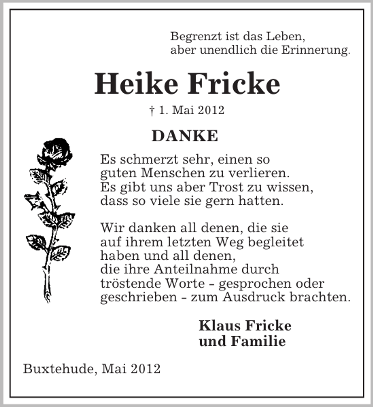 <p>Begrenzt ist das Leben,<br />aber unendlich die Erinnerung.<br />Heike Fricke<br />† 1. Mai 2012<br />DANKE<br />Es schmerzt sehr, einen so<br />guten Menschen zu verlieren.<br />Es gibt uns aber Trost zu wissen,<br />dass so viele sie gern hatten.</p><p>Wir danken all denen, die sie<br />auf ihrem letzten Weg begleitet<br />haben und all denen,<br />die ihre Anteilnahme durch<br />tröstende Worte - gesprochen oder<br />geschrieben - zum Ausdruck brachten.<br />Klaus Fricke<br />und Familie<br />Buxtehude, Mai 2012</p>