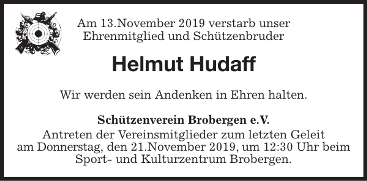<p>Am 13.November 2019 verstarb unser<br />Ehrenmitglied und Schützenbruder<br />Helmut Hudaff<br />Schützenverein Brobergen e.V.<br />Antreten der Vereinsmitglieder zum letzten Geleit<br />am Donnerstag, den 21.November 2019, um 12:30 Uhr beim<br />Sport- und Kulturzentrum Brobergen.<br />Wir werden sein Andenken in Ehren halten.</p>