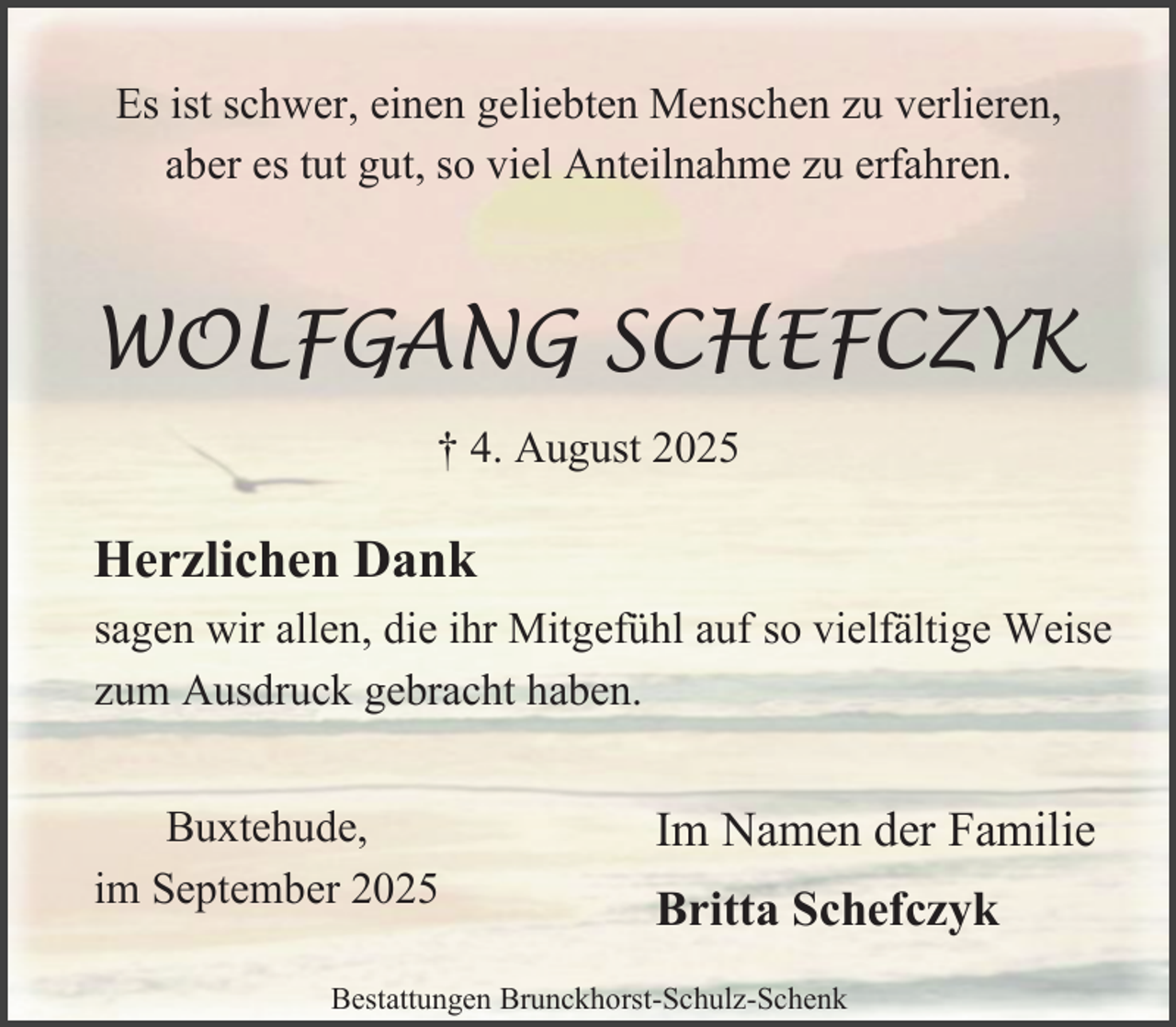 <p>Es ist schwer, einen geliebten Menschen zu verlieren,<br />aber es tut gut, so viel Anteilnahme zu erfahren.</p><p>WOLFGANG SCHEFCZYK<br />† 4. August 2025</p><p>Herzlichen Dank<br />sagen wir allen, die ihr Mitgefühl auf so vielfältige Weise<br />zum Ausdruck gebracht haben.<br />Buxtehude,<br />im September 2025</p><p>Im Namen der Familie<br />Britta Schefczyk</p><p>Bestattungen Brunckhorst-Schulz-Schenk</p>