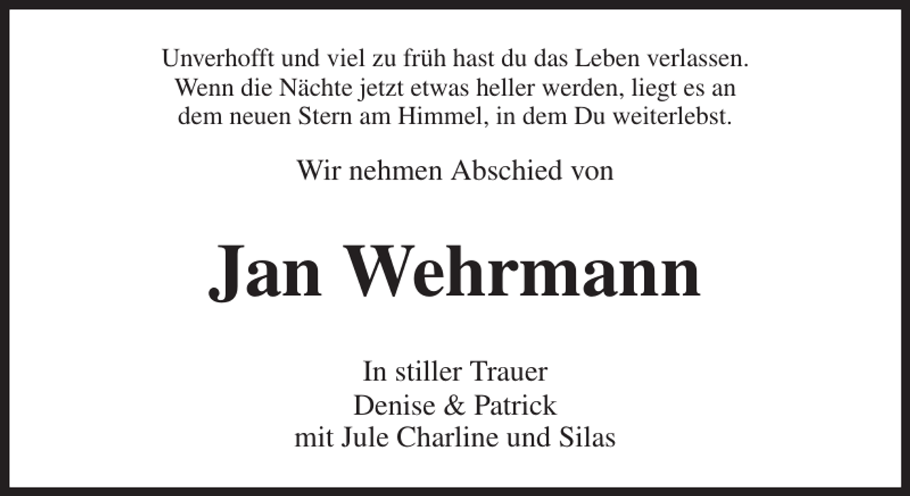 <p>Unverhofft und viel zu früh hast du das Leben verlassen.<br />Wenn die Nächte jetzt etwas heller werden, liegt es an<br />dem neuen Stern am Himmel, in dem Du weiterlebst.</p><p>Wir nehmen Abschied von<br />Jan Wehrmann<br />In stiller Trauer<br />Denise &amp; Patrick<br />mit Jule Charline und Silas</p>