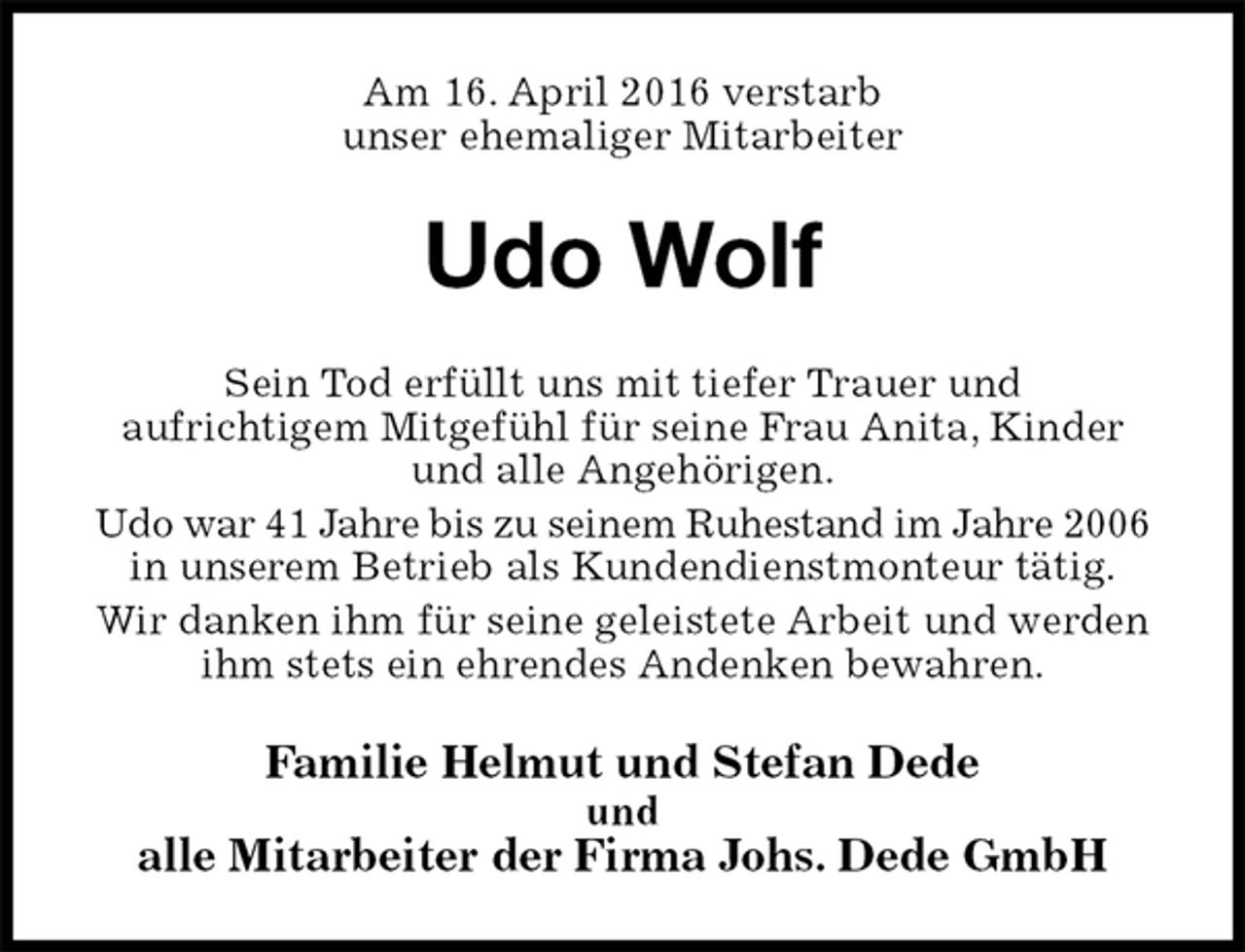 <p>Am 16. April 2016 verstarb<br />unser ehemaliger Mitarbeiter<br />Udo Wolf<br />Sein Tod erfüllt uns mit tiefer Trauer und<br />aufrichtigem Mitgefühl für seine Frau Anita, Kinder und alle Angehörigen.<br />Udo war 41 Jahre bis zu seinem Ruhestand im Jahre 2006<br />in unserem Betrieb als Kundendienstmonteur tätig.<br />Wir danken ihm für seine geleistete Arbeit und werden ihm stets ein ehrendes Andenken bewahren.<br />Familie Helmut und Stefan Dede<br />und<br />alle Mitarbeiter der Firma Johs. Dede GmbH</p>