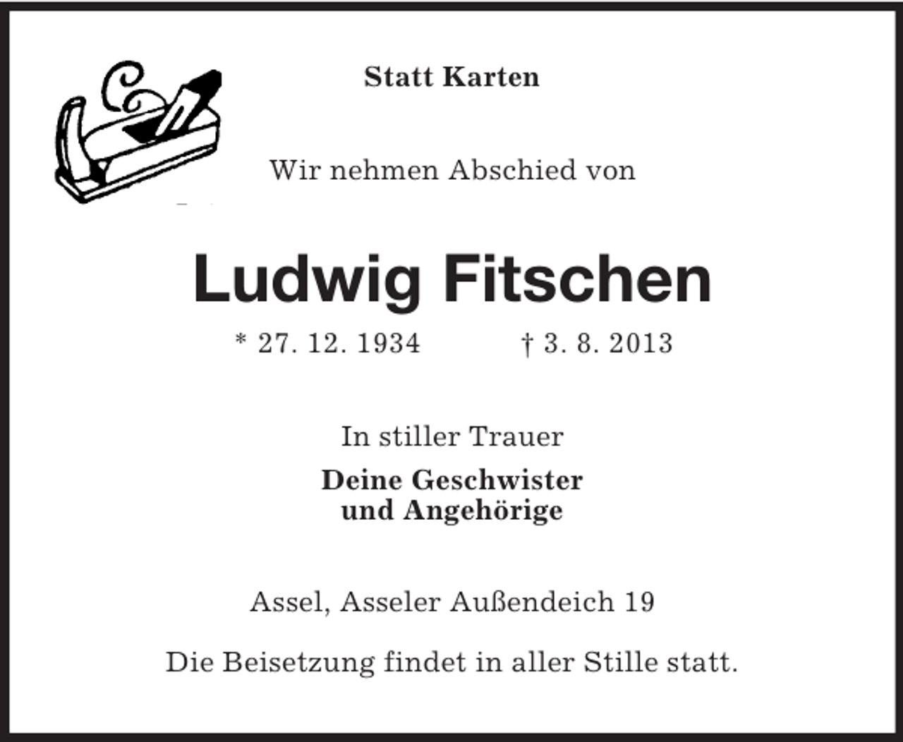 <p>Statt Karten<br />Wir nehmen Abschied von</p>
<p>Ludwig Fitschen<br />* 27. 12. 1934</p>
<p>† 3. 8. 2013</p>
<p>In stiller Trauer<br />Deine Geschwister<br />und Angehörige<br />Assel, Asseler Außendeich 19<br />Die Beisetzung findet in aller Stille statt.</p>