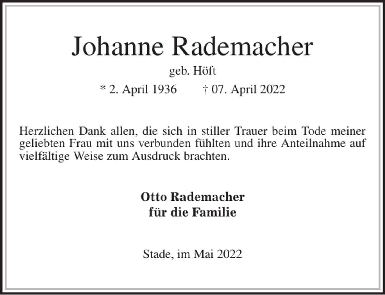 <p>Johanne Rademacher<br />geb. Höft<br />* 2. April 1936 † 07. April 2022<br />Herzlichen Dank allen, die sich in stiller Trauer beim Tode meiner geliebten Frau mit uns verbunden fühlten und ihre Anteilnahme auf vielfältige Weise zum Ausdruck brachten.<br />Otto Rademacher<br />für die Familie<br />Stade, im Mai 2022</p>