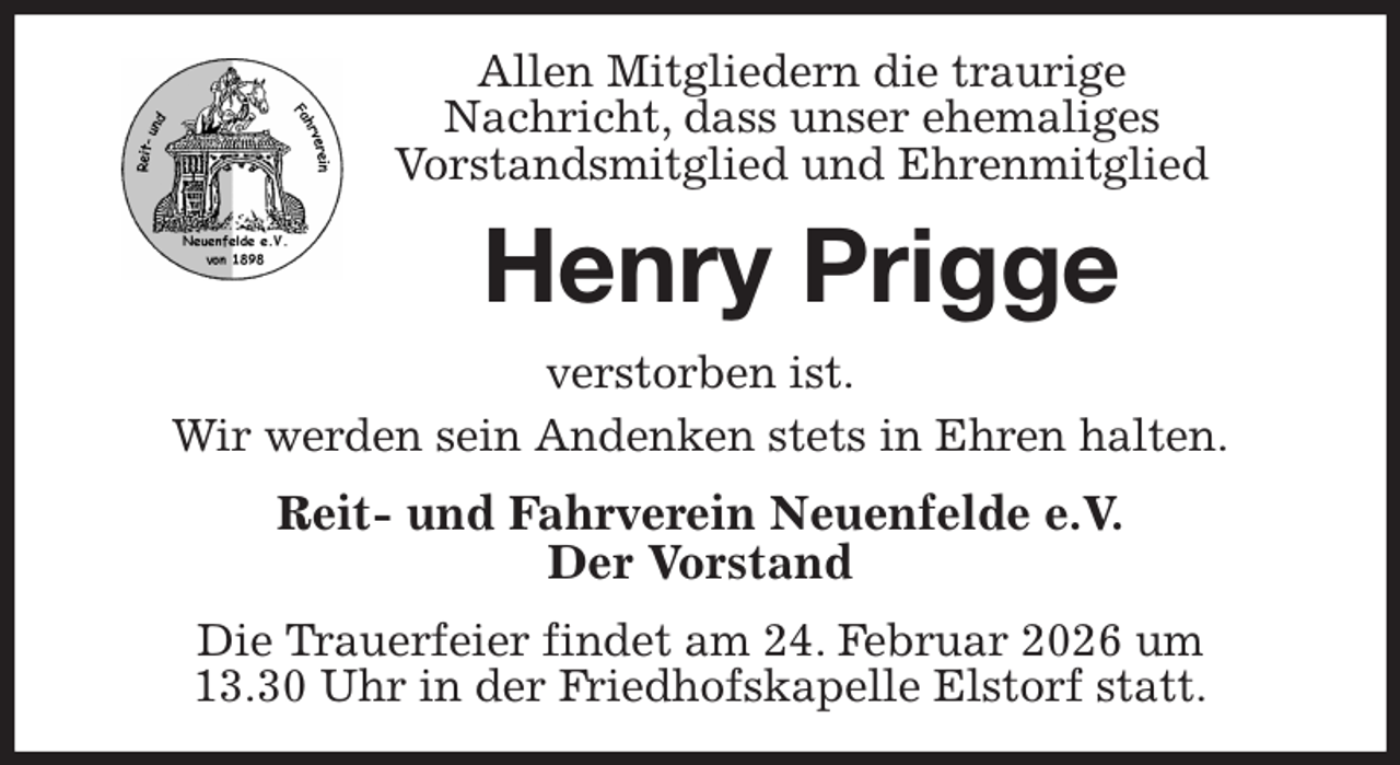 <p>Allen Mitgliedern die traurige<br />Nachricht, dass unser ehemaliges<br />Vorstandsmitglied und Ehrenmitglied<br />Henry Prigge<br />verstorben ist.<br />Wir werden sein Andenken stets in Ehren halten.<br />Reit- und Fahrverein Neuenfelde e.V.<br />Der Vorstand<br />Die Trauerfeier findet am 24. Februar 2026 um<br />13.30 Uhr in der Friedhofskapelle Elstorf statt.</p>
