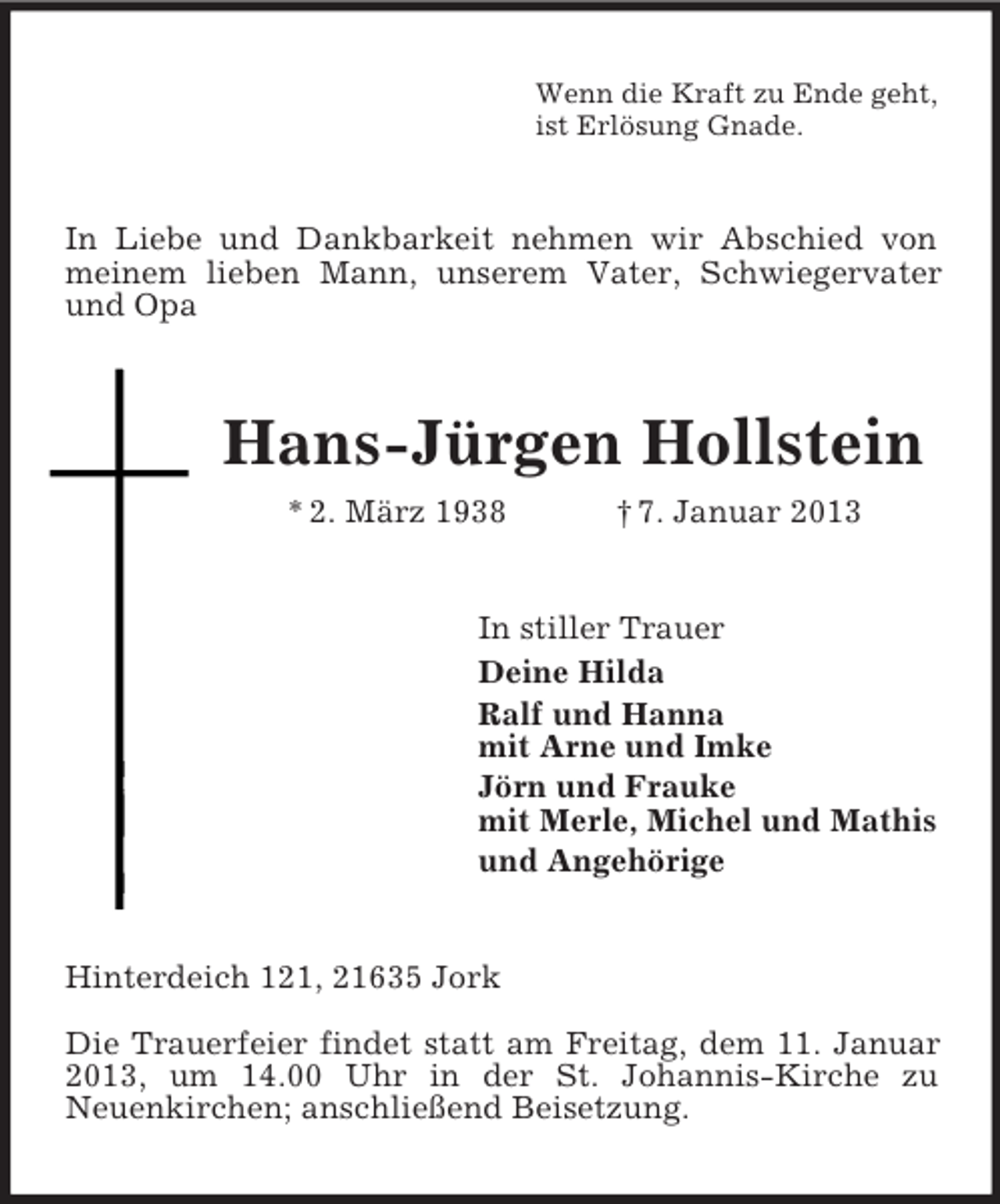 <p>Wenn die Kraft zu Ende geht,<br />ist Erlösung Gnade.</p><p>In Liebe und Dankbarkeit nehmen wir Abschied von<br />meinem lieben Mann, unserem Vater, Schwiegervater<br />und Opa</p><p>Hans-Jürgen Hollstein<br />* 2. März 1938</p><p>† 7. Januar 2013</p><p>In stiller Trauer<br />Deine Hilda<br />Ralf und Hanna<br />mit Arne und Imke<br />Jörn und Frauke<br />mit Merle, Michel und Mathis<br />und Angehörige</p><p>Hinterdeich 121, 21635 Jork<br />Die Trauerfeier findet statt am Freitag, dem 11. Januar<br />2013, um 14.00 Uhr in der St. Johannis-Kirche zu<br />Neuenkirchen; anschließend Beisetzung.</p>