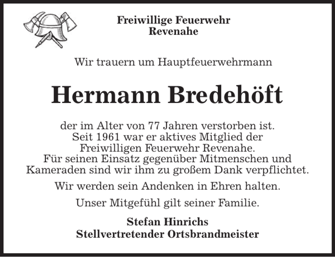 <p>Freiwillige Feuerwehr<br />Revenahe<br />Wir trauern um Hauptfeuerwehrmann<br />Hermann Bredehöft<br />der im Alter von 77 Jahren verstorben ist.<br />Seit 1961 war er aktives Mitglied der<br />Freiwilligen Feuerwehr Revenahe.<br />Für seinen Einsatz gegenüber Mitmenschen und<br />Kameraden sind wir ihm zu großem Dank verpflichtet.<br />Wir werden sein Andenken in Ehren halten.<br />Unser Mitgefühl gilt seiner Familie.<br />Stefan Hinrichs<br />Stellvertretender Ortsbrandmeister</p>