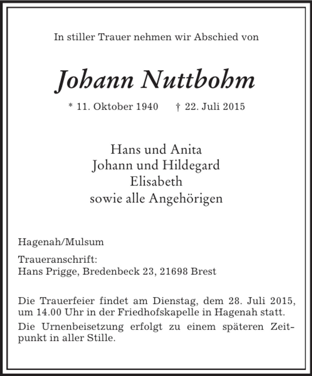 <p>In stiller Trauer nehmen wir Abschied von<br />Johann Nuttbohm<br />* 11. Oktober 1940 † 22. Juli 2015<br />Hans und Anita<br />Johann und Hildegard<br />Elisabeth<br />sowie alle Angehörigen<br />Hagenah/Mulsum<br />Traueranschrift:<br />Hans Prigge, Bredenbeck 23, 21698 Brest</p>
<p>Die Trauerfeier findet am Dienstag, dem 28. Juli 2015, um 14.00 Uhr in der Friedhofskapelle in Hagenah statt.<br />Die Urnenbeisetzung erfolgt zu einem späteren Zeitpunkt in aller Stille.</p>