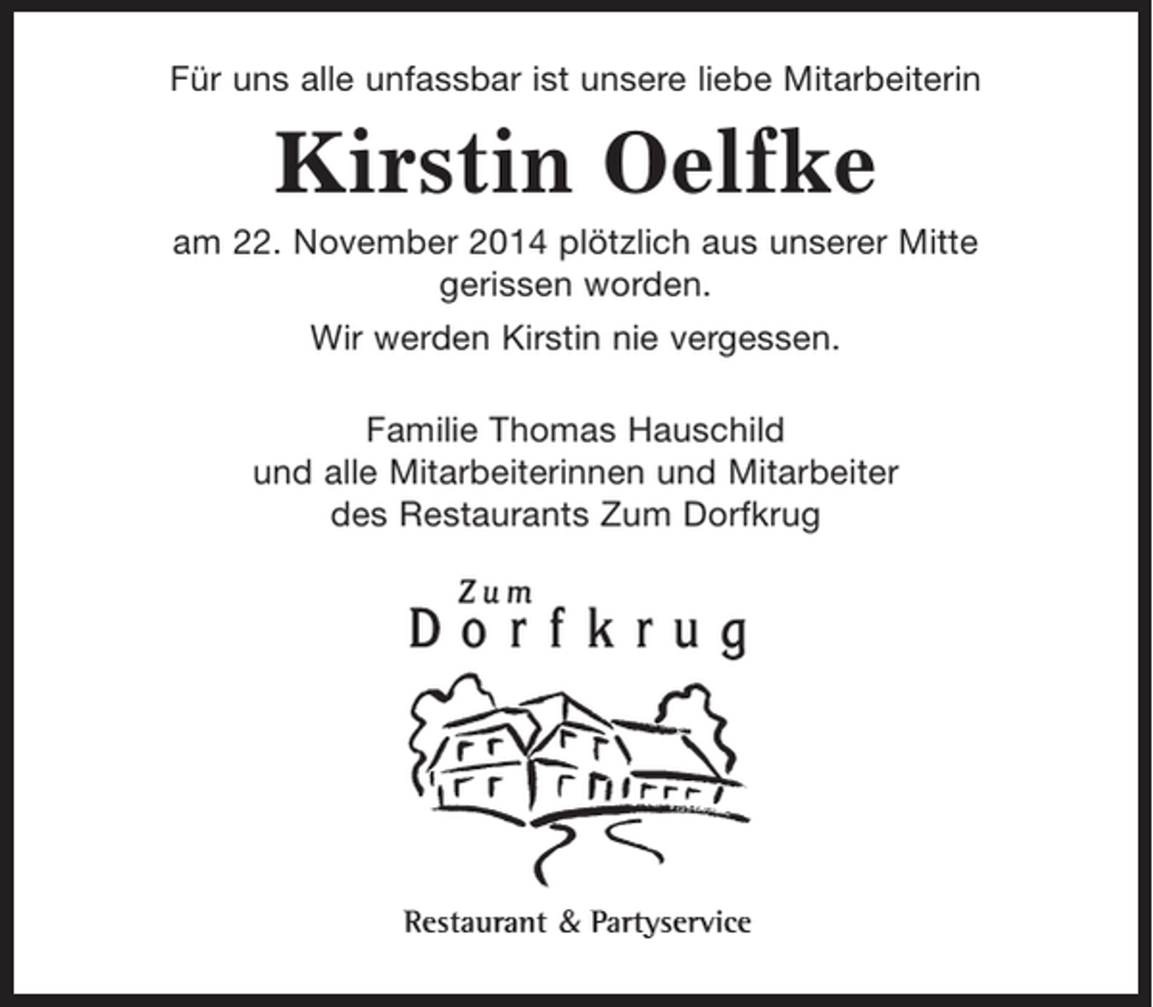 <p>Für uns alle unfassbar ist unsere liebe Mitarbeiterin<br />Kirstin Oelfke<br />am 22. November 2014 plötzlich aus unserer Mitte gerissen worden.</p><p>Wir werden Kirstin nie vergessen.</p><p>Familie Thomas Hauschild<br />und alle Mitarbeiterinnen und Mitarbeiter des Restaurants zum Dorfkrug</p>
