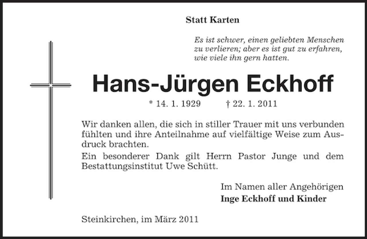<p>Statt Karten<br />Es ist schwer, einen geliebten Menschen<br />zu verlieren; aber es ist gut zu erfahren,<br />wie viele ihn gern hatten.<br />Hans-Jürgen Eckhoff<br />* 14. 1. 1929 † 22. 1. 2011<br />Wir danken allen, die sich in stiller Trauer mit uns verbunden fühlten und ihre Anteilnahme auf vielfältige Weise zum Ausdruck brachten.<br />Ein besonderer Dank gilt Herrn Pastor Junge und dem<br />Bestattungsinstitut Uwe Schütt.<br />Im Namen aller Angehörigen<br />Inge Eckhoff und Kinder<br />Steinkirchen, im März 2011</p>