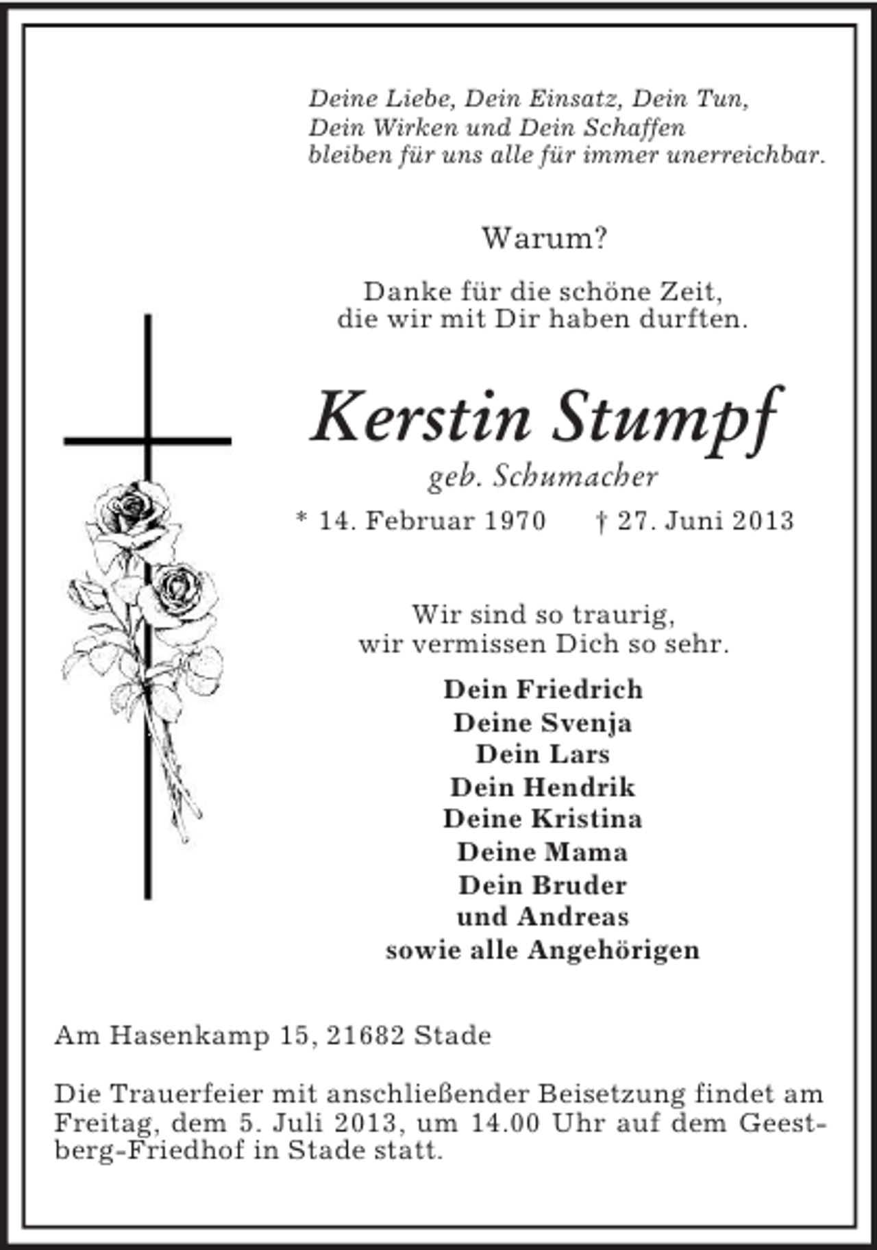 <p>Deine Liebe, Dein Einsatz, Dein Tun,<br />Dein Wirken und Dein Schaffen<br />bleiben für uns alle für immer unerreichbar.</p><p>Warum?<br />Danke für die schöne Zeit,<br />die wir mit Dir haben durften.</p><p>Kerstin Stumpf<br />geb. Schumacher<br />* 14. Februar 1970</p><p>† 27. Juni 2013</p><p>Wir sind so traurig,<br />wir vermissen Dich so sehr.<br />Dein Friedrich<br />Deine Svenja<br />Dein Lars<br />Dein Hendrik<br />Deine Kristina<br />Deine Mama<br />Dein Bruder<br />und Andreas<br />sowie alle Angehörigen<br />Am Hasenkamp 15, 21682 Stade<br />Die Trauerfeier mit anschließender Beisetzung findet am<br />Freitag, dem 5. Juli 2013, um 14.00 Uhr auf dem Geestberg-Friedhof in Stade statt.</p>