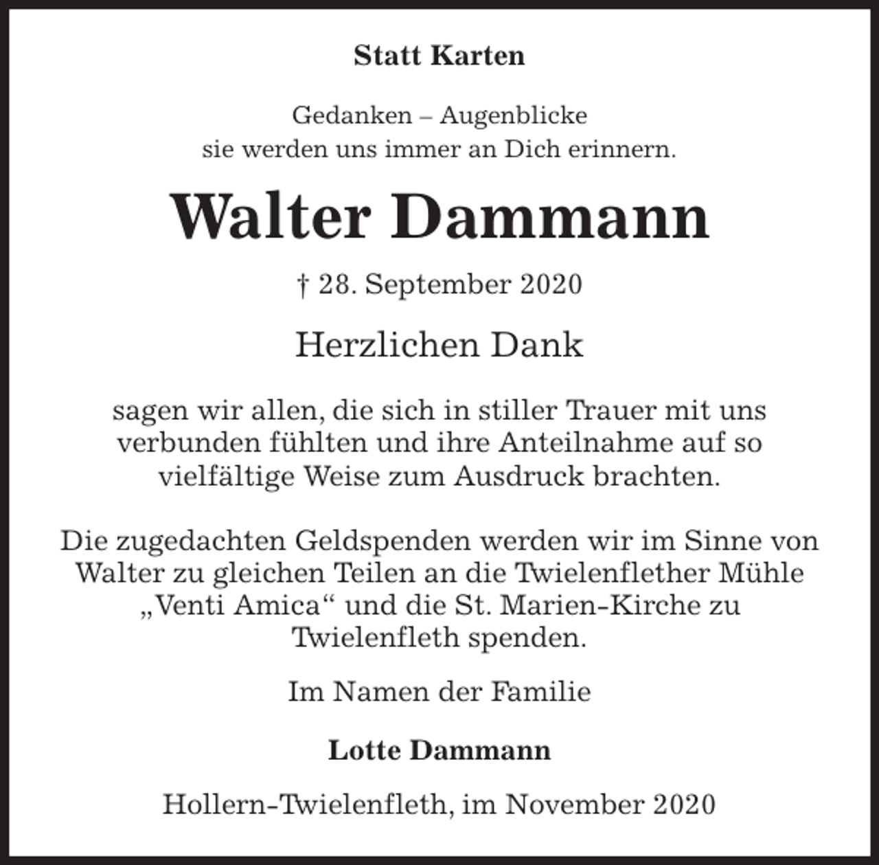 <p>Statt Karten<br />Gedanken - Augenblicke<br />sie werden uns immer an Dich erinnern.<br />Walter Dammann<br />† 28. September 2020<br />Herzlichen Dank</p>
<p>sagen wir allen, die sich in stiller Trauer mit uns<br />verbunden fühlten und ihre Anteilnahme auf so<br />vielfältige Weise zum Ausdruck brachten.</p>
<p>Die zugedachten Geldspenden werden wir im Sinne von Walter zu gleichen Teilen an die Twielenflether Mühle „Venti Amica“ und die St. Marien-Kirche zu<br />Twielenfleth spenden.<br />Im Namen der Familie</p>
<p>Lotte Dammann<br />Hollern-Twielenfleth, im November 2020</p>