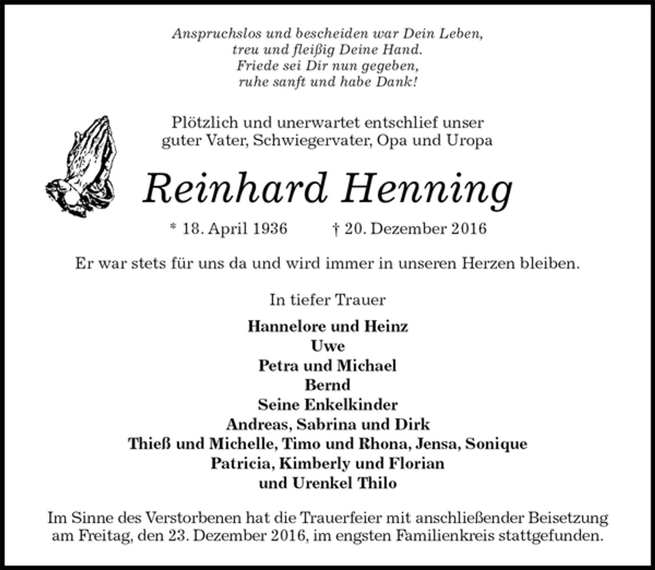 <p>Anspruchslos und bescheiden war Dein Leben,<br />treu und fleißig Deine Hand.<br />Friede sei Dir nun gegeben,<br />ruhe sanft und habe Dank!<br />Plötzlich und unerwartet entschlief unser<br />guter Vater, Schwiegervater, Opa und Uropa<br />Reinhard Henning<br />* 18. April 1936 † 20. Dezember 2016<br />Er war stets für uns da und wird immer in unseren Herzen bleiben.<br />In tiefer Trauer<br />Hannelore und Heinz<br />Uwe<br />Petra und Michael<br />Bernd<br />Seine Enkelkinder<br />Andreas, Sabrina und Dirk<br />Thieß und Michelle, Timo und Rhona, Jensa, Sonique<br />Patricia, Kimberly und Florian<br />und Urenkel Thilo<br />Im Sinne des Verstorbenen hat die Trauerfeier mit anschließender Beisetzung am Freitag, den 23. Dezember 2016, im engsten Familienkreis stattgefunden.</p>