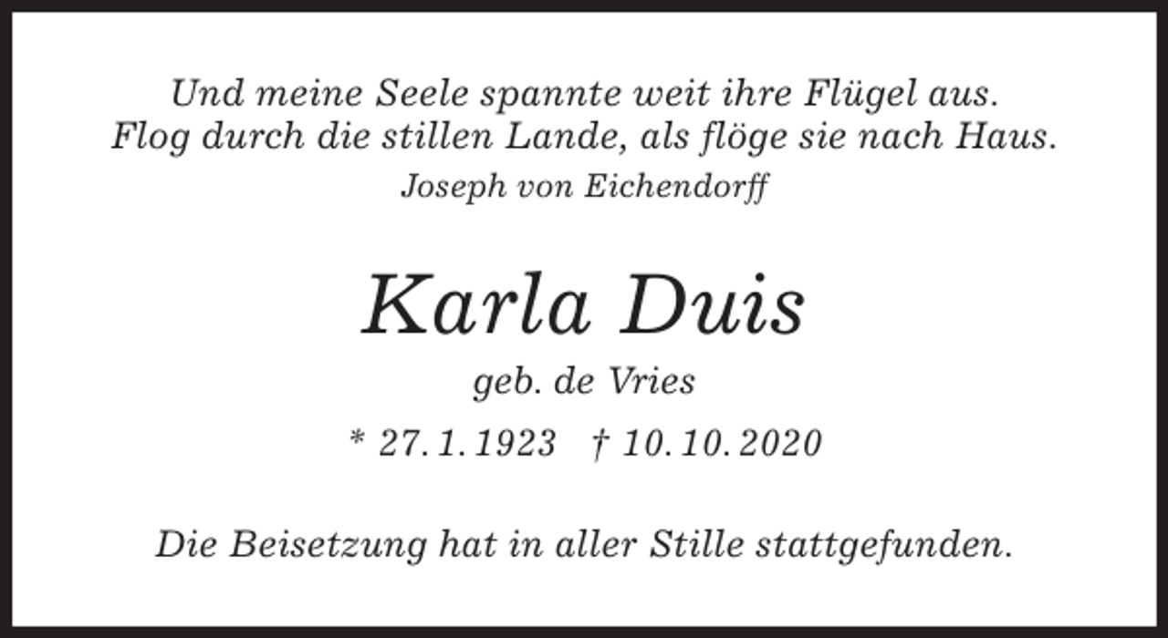<p>Und meine Seele spannte weit ihre Flügel aus.<br />Flog durch die stillen Lande, als flöge sie nach Haus.<br />Joseph von Eichendorff<br />Karla Duis<br />geb. de Vries<br />* 27. 1. 1923 † 10. 10. 2020<br />Die Beisetzung hat in aller Stille stattgefunden.</p>