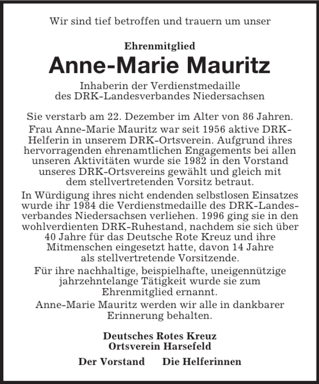<p>Wir sind tief betroffen und trauern um unser<br />Ehrenmitglied<br />Anne-Marie Mauritz<br />Inhaberin der Verdienstmedaille<br />des DRK-Landesverbandes Niedersachsen<br />Sie verstarb am 22. Dezember im Alter von 86 Jahren.<br />Frau Anne-Marie Mauritz war seit 1956 aktive DRK-Helferin in unserem DRK-Ortsverein. Aufgrund ihres hervorragenden ehrenamtlichen Engagements bei allen unseren Aktivitäten wurde sie 1982 in den Vorstand<br />unseres DRK-Ortsvereins gewählt und gleich mit<br />dem stellvertretenden Vorsitz betraut.<br />In Würdigung ihres nicht endenden selbstlosen Einsatzes wurde ihr 1984 die Verdienstmedaille des DRK-Landesverbandes Niedersachsen verliehen. 1996 ging sie in den wohlverdienten DRK-Ruhestand, nachdem sie sich über 40 Jahre für das Deutsche Rote Kreuz und ihre<br />Mitmenschen eingesetzt hatte, davon 14 Jahre<br />als stellvertretende Vorsitzende.<br />Für ihre nachhaltige, beispielhafte, uneigennützige jahrzehntelange Tätigkeit wurde sie zum<br />Ehrenmitglied ernannt.<br />Anne-Marie Mauritz werden wir alle in dankbarer<br />Erinnerung behalten.<br />Deutsches Rotes Kreuz<br />Ortsverein Harsefeld<br />Der Vorstand Die Helferinnen</p>