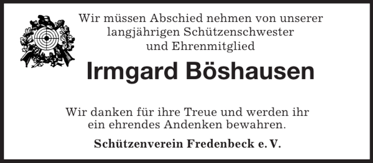 <p>Wir müssen Abschied nehmen von unserer<br />langjährigen Schützenschwester<br />und Ehrenmitglied</p><p>Irmgard Böshausen<br />Wir danken für ihre Treue und werden ihr<br />ein ehrendes Andenken bewahren.<br />Schützenverein Fredenbeck e. V.</p>