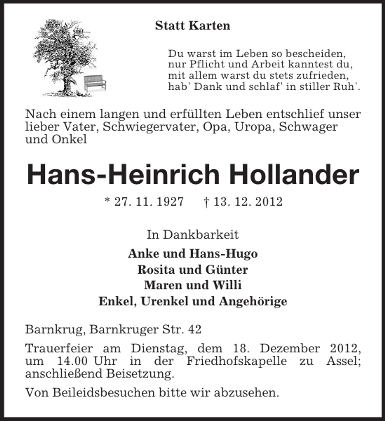<p>Statt Karten<br />Du warst im Leben so bescheiden,<br />nur Pflicht und Arbeit kanntest du,<br />mit allem warst du stets zufrieden,<br />hab' Dank und schlaf' in stiller Ruh'.<br />Nach einem langen und erfüllten Leben entschlief unser<br />lieber Vater, Schwiegervater, Opa, Uropa, Schwager<br />und Onkel<br />Hans-Heinrich Hollander<br />* 27. 11. 1927 † 13. 12. 2012<br />In Dankbarkeit<br />Anke und Hans-Hugo<br />Rosita und Günter<br />Maren und Willi<br />Enkel, Urenkel und Angehörige<br />Barnkrug, Barnkruger Str. 42<br />Trauerfeier am Dienstag, dem 18. Dezember 2012,<br />um 14.00 Uhr in der Friedhofskapelle zu Assel;<br />anschließend Beisetzung.<br />Von Beileidsbesuchen bitte wir abzusehen.</p>