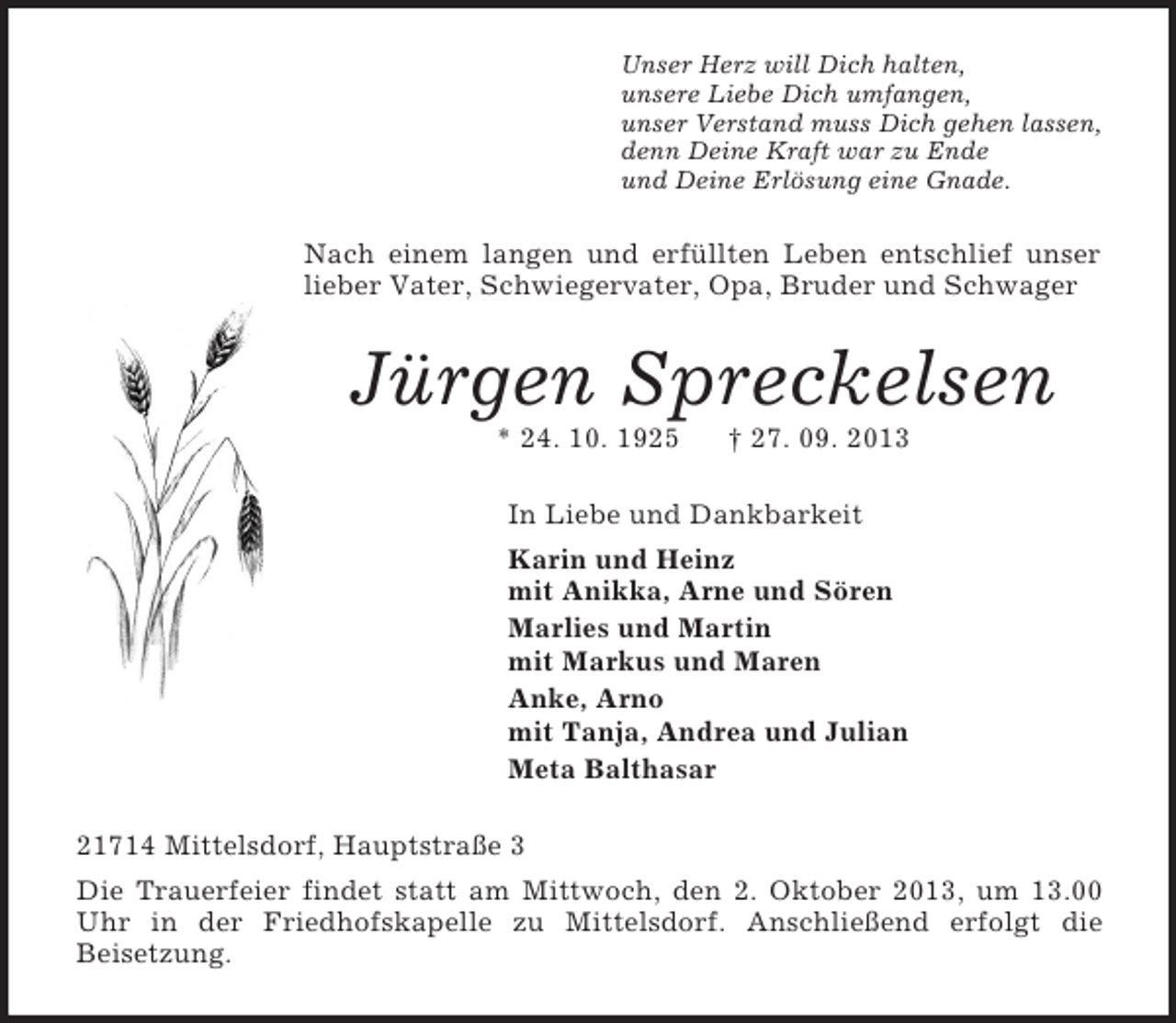 <p>Unser Herz will Dich halten,<br />unsere Liebe Dich umfangen,<br />unser Verstand muss Dich gehen lassen,<br />denn Deine Kraft war zu Ende<br />und Deine Erlösung eine Gnade.<br />Nach einem langen und erfüllten Leben entschlief unser lieber Vater, Schwiegervater, Opa, Bruder und Schwager<br />Jürgen Spreckelsen<br />* 24. 10. 1925 † 27. 09. 2013<br />In Liebe und Dankbarkeit<br />Karin und Heinz<br />mit Anikka, Arne und Sören<br />Marlies und Martin<br />mit Markus und Maren<br />Anke, Arno<br />mit Tanja, Andrea und Julian<br />Meta Balthasar<br />21714 Mittelsdorf, Hauptstraße 3<br />Die Trauerfeier findet statt am Mittwoch, den 2. Oktober 2013, um 13.00 Uhr in der Friedhofskapelle zu Mittelsdorf. Anschließend erfolgt die<br />Beisetzung.</p>
