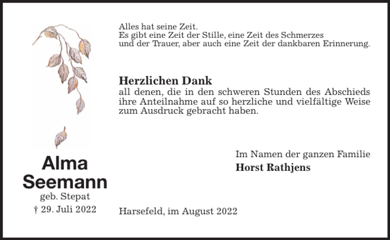 <p>Alles hat seine Zeit.<br />Es gibt eine Zeit der Stille, eine Zeit des Schmerzes<br />und der Trauer, aber auch eine Zeit der dankbaren Erinnerung.</p><p>Herzlichen Dank<br />all denen, die in den schweren Stunden des Abschieds<br />ihre Anteilnahme auf so herzliche und vielfältige Weise<br />zum Ausdruck gebracht haben.<br />Im Namen der ganzen Familie<br />Horst Rathjens<br />Harsefeld, im August 2022<br />Alma<br />Seemann<br />geb. Stepat<br />† 29. Juli 2022</p>