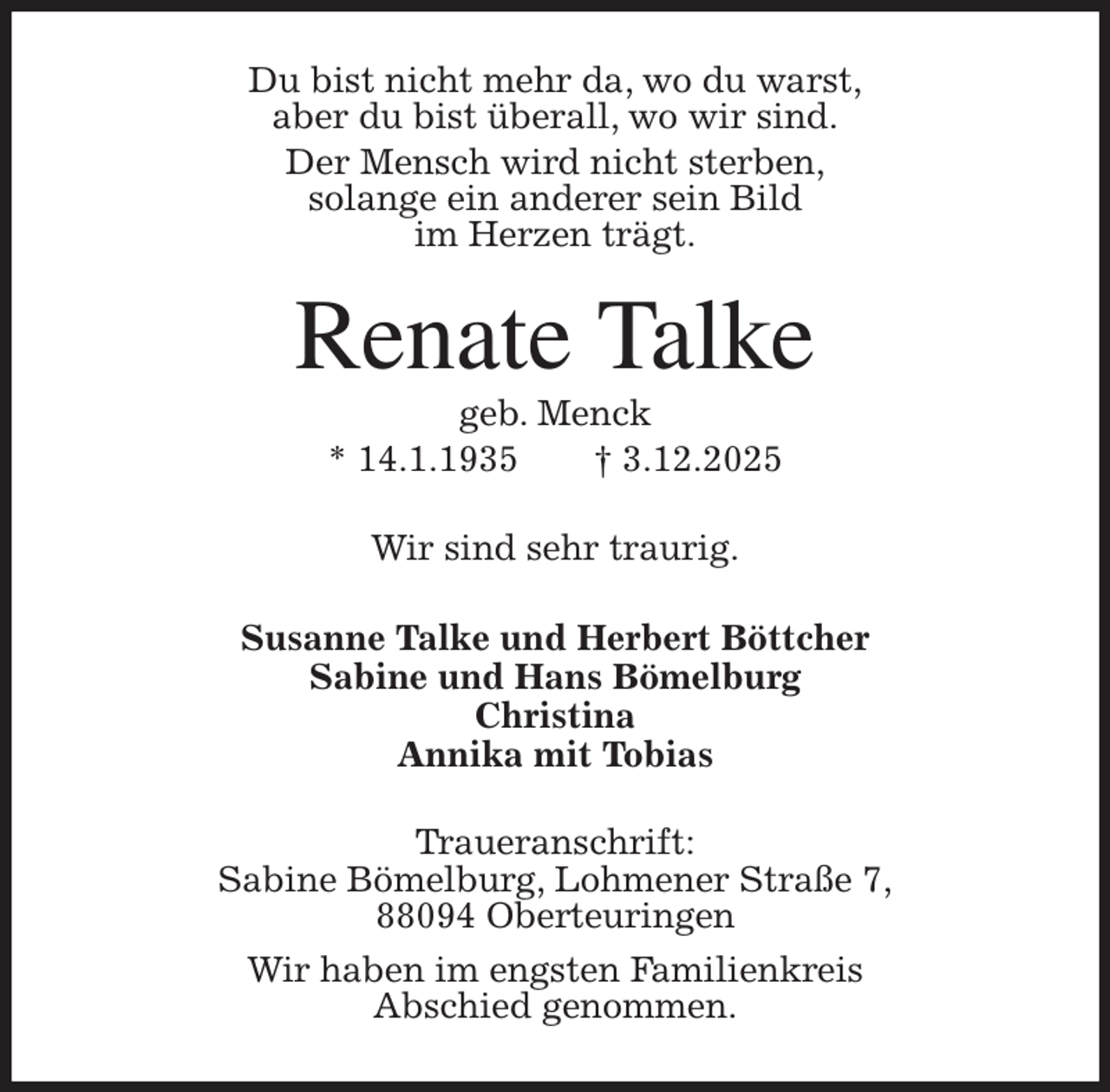 <p>Du bist nicht mehr da, wo du warst,<br />aber du bist überall, wo wir sind.<br />Der Mensch wird nicht sterben,<br />solange ein anderer sein Bild<br />im Herzen trägt.<br />Renate Talke<br />geb. Menck<br />* 14.1.1935 † 3.12.2025<br />Wir sind sehr traurig.<br />Susanne Talke und Herbert Böttcher<br />Sabine und Hans Bömelburg<br />Christina<br />Annika mit Tobias<br />Traueranschrift:<br />Sabine Bömelburg, Lohmener Straße 7,<br />88094 Oberteuringen<br />Wir haben im engsten Familienkreis<br />Abschied genommen.</p>