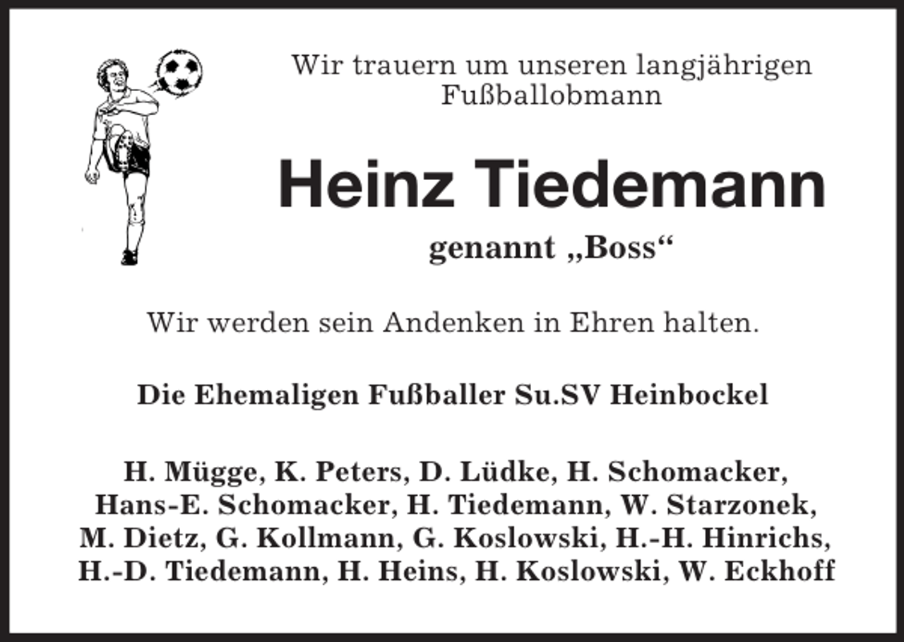 <p>Wir trauern um unseren langjährigen<br />Fußballobmann<br />Heinz Tiedemann<br />genannt „Boss“<br />Wir werden sein Andenken in Ehren halten.<br />Die Ehemaligen Fußballer Su.SV Heinbockel<br />H. Mügge, K. Peters, D. Lüdke, H. Schomacker,<br />Hans-E. Schomacker, H. Tiedemann, W. Starzonek,<br />M. Dietz, G. Kollmann, G. Koslowski, H.-H. Hinrichs, H.-D. Tiedemann, H. Heins, H. Koslowski, W. Eckhoff</p>