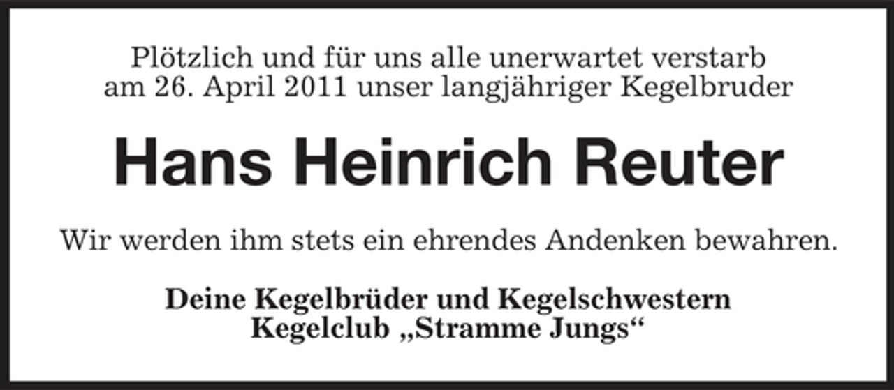 <p>Plötzlich und für uns alle unerwartet verstarb am 26. April 2011 unser langjähriger Kegelbruder</p><p>Hans Heinrich Reuter<br />Wir werden ihm stets ein ehrendes Andenken bewahren. Deine Kegelbrüder und Kegelschwestern Kegelclub „Stramme Jungs“</p>