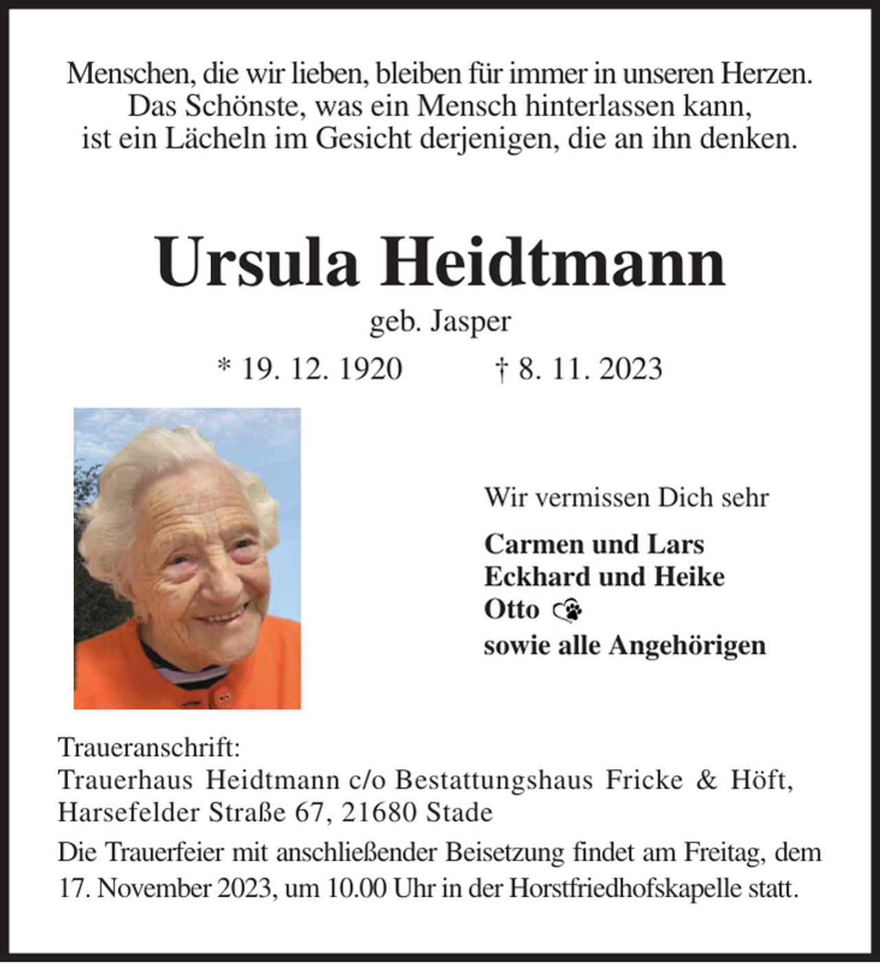 <p>Menschen, die wir lieben, bleiben für immer in unseren Herzen.<br />Das Schönste, was ein Mensch hinterlassen kann,<br />ist ein Lächeln im Gesicht derjenigen, die an ihn denken.<br />Ursula Heidtmann<br />geb. Jasper<br />* 19. 12. 1920 † 8. 11. 2023<br />Wir vermissen Dich sehr<br />Carmen und Lars<br />Eckhard und Heike<br />Otto<br />sowie alle Angehörigen<br />Traueranschrift:<br />Trauerhaus Heidtmann c/o Bestattungshaus Fricke &amp; Höft,<br />Harsefelder Straße 67, 21680 Stade<br />Die Trauerfeier mit anschließender Beisetzung findet am Freitag, dem 17. November 2023, um 10.00 Uhr in der Horstfriedhofskapelle statt.</p>