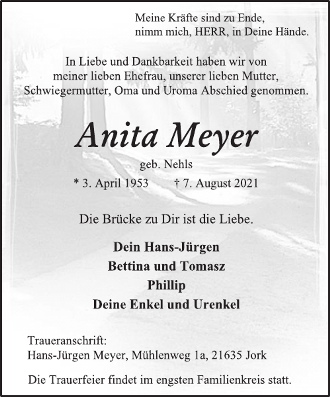 <p>Meine Kräfte sind zu Ende,<br />nimm mich, HERR, in Deine Hände.</p>
<p>In Liebe und Dankbarkeit haben wir von<br />meiner lieben Ehefrau, unserer lieben Mutter,<br />Schwiegermutter, Oma und Uroma Abschied genommen.</p>
<p>Anita Meyer<br />geb. Nehls</p>
<p>* 3. April 1953 † 7. August 2021</p>
<p>Die Brücke zu Dir ist die Liebe.</p>
<p>Dein Hans-Jürgen</p>
<p>Bettina und Tomasz</p>
<p>Phillip</p>
<p>Deine Enkel und Urenkel</p>
<p>Traueranschrift:</p>
<p>Hans-Jürgen Meyer, Mühlenweg 1a, 21635 Jork</p>
<p>Die Trauerfeier findet im engsten Familienkreis statt.</p>