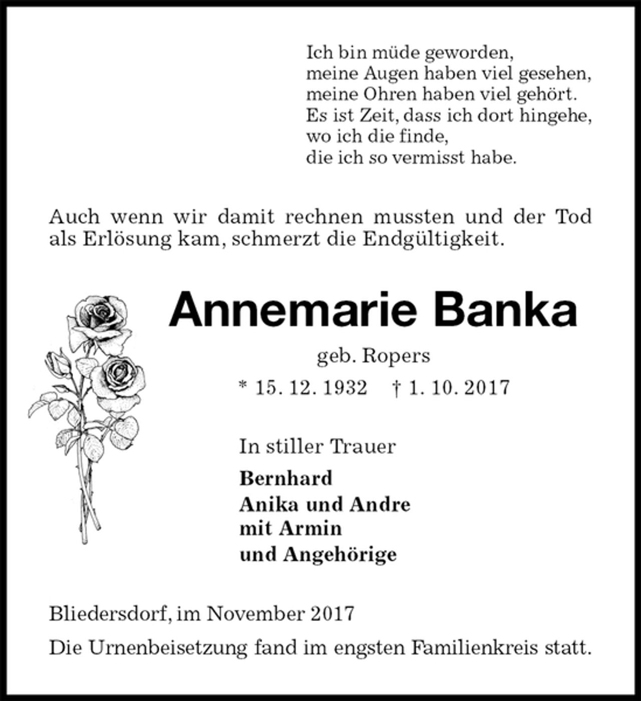 <p>Ich bin müde geworden,<br />meine Augen haben viel gesehen,<br />meine Ohren haben viel gehört.<br />Es ist Zeit, dass ich dort hingehe,<br />wo ich die finde,<br />die ich so vermisst habe.<br />Auch wenn wir damit rechnen mussten und der Tod als Erlösung kam, schmerzt die Endgültigkeit.<br />Annemarie Banka<br />geb. Ropers<br />* 15. 12. 1932 † 1. 10. 2017<br />In stiller Trauer<br />Bernhard<br />Anika und Andre<br />mit Armin<br />und Angehörige<br />Bliedersdorf, im November 2017<br />Die Urnenbeisetzung fand im engsten Familienkreis statt.</p>