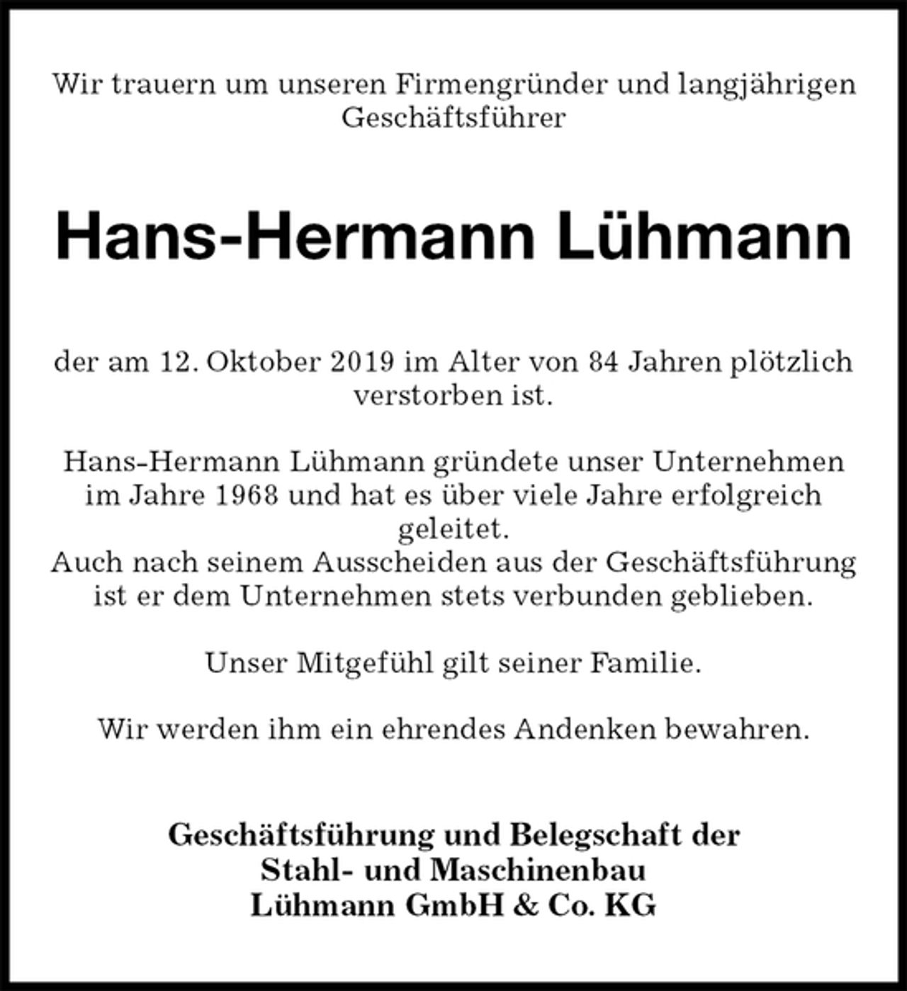 <p>Wir trauern um unseren Firmengründer und langjährigen Geschäftsführer<br />Hans-Hermann Lühmann<br />der am 12. Oktober 2019 im Alter von 84 Jahren plötzlich verstorben ist.</p><p>Hans-Hermann Lühmann gründete unser Unternehmen im Jahre 1968 und hat es über viele Jahre erfolgreich<br />geleitet.<br />Auch nach seinem Ausscheiden aus der Geschäftsführung ist er dem Unternehmen stets verbunden geblieben.</p><p>Unser Mitgefühl gilt seiner Familie.</p><p>Wir werden ihm ein ehrendes Andenken bewahren.<br />Geschäftsführung und Belegschaft der<br />Stahl- und Maschinenbau<br />Lühmann GmbH &amp; Co. KG</p>