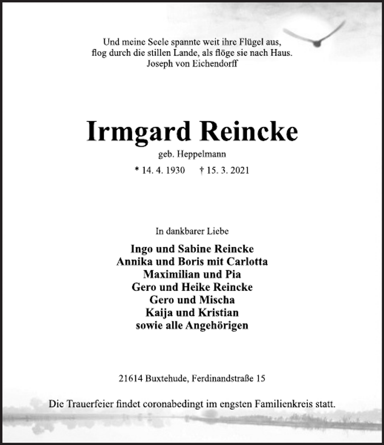 <p>Und meine Seele spannte weit ihre Flügel aus,<br />flog durch die stillen Lande, als flöge sie nach Haus.<br />Joseph von Eichendorff<br />Irmgard Reincke<br />geb. Heppelmann<br />* 14. 4. 1930 † 15. 3. 2021<br />In dankbarer Liebe<br />Ingo und Sabine Reincke<br />Annika und Boris mit Carlotta<br />Maximilian und Pia<br />Gero und Heike Reincke<br />Gero und Mischa<br />Kaija und Kristian<br />sowie alle Angehörigen<br />21614 Buxtehude, Ferdinandstraße 15<br />Die Trauerfeier findet coronabedingt im engsten Familienkreis statt.</p>