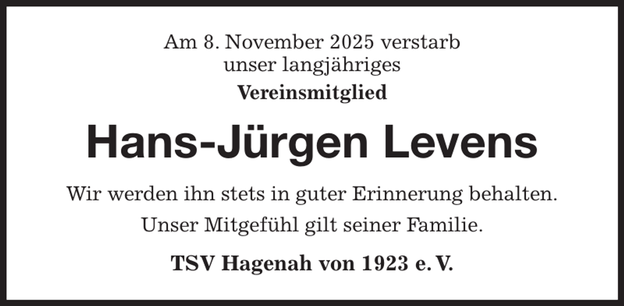 <p>Am 8. November 2025 verstarb<br />unser langjähriges<br />Vereinsmitglied<br />Hans-Jürgen Levens<br />Wir werden ihn stets in guter Erinnerung behalten.<br />Unser Mitgefühl gilt seiner Familie.<br />TSV Hagenah von 1923 e. V.</p>