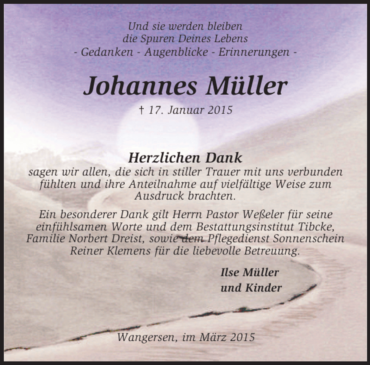 <p>Und sie werden bleiben<br />die Spuren Deines Lebens<br />- Gedanken - Augenblicke - Erinnerungen -<br />Johannes Müller<br />† 17. Januar 2015<br />Herzlichen Dank<br />sagen wir allen, die sich in stiller Trauer mit uns verbunden fühlten und ihre Anteilnahme auf vielfältige Weise zum<br />Ausdruck brachten.<br />Ein besonderer Dank gilt Herrn Pastor Weßeler für seine<br />einfühlsamen Worte und dem Bestattungsinstitut Tibcke,<br />Familie Norbert Dreist, sowie dem Pflegedienst Sonnenschein<br />Reiner Klemens für die liebevolle Betreuung.<br />Ilse Müller<br />und Kinder</p><p>Wangersen, im März 2015</p>